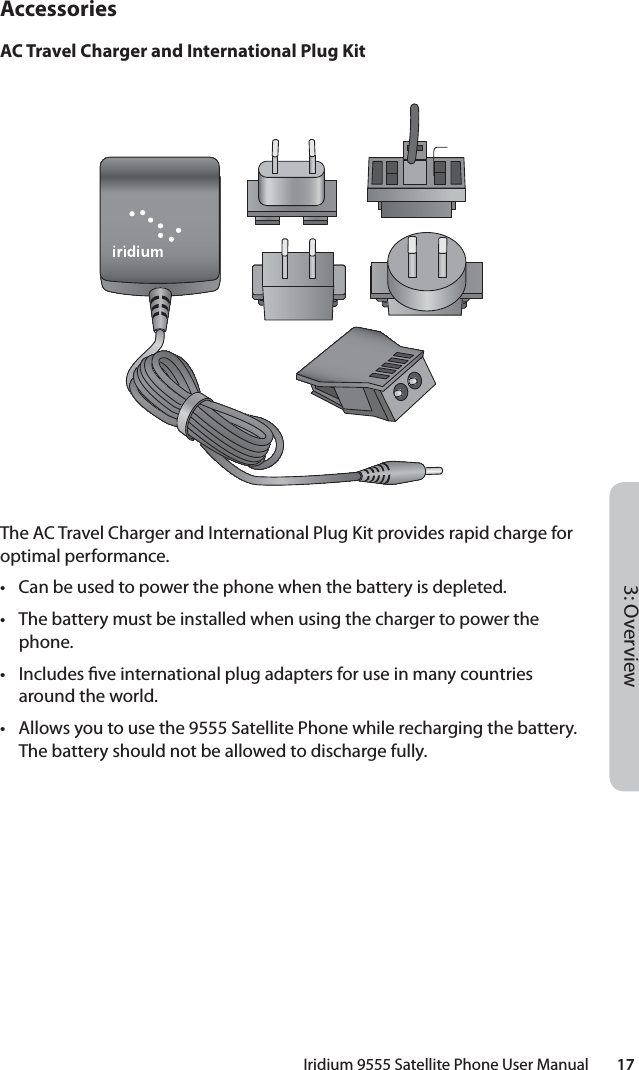 Iridium 9555 Satellite Phone User Manual        173: OverviewAccessoriesAC Travel Charger and International Plug KitThe AC Travel Charger and International Plug Kit provides rapid charge for optimal performance.•  Can be used to power the phone when the battery is depleted.•  The battery must be installed when using the charger to power the phone.• Includes  ve international plug adapters for use in many countries around the world.•  Allows you to use the 9555 Satellite Phone while recharging the battery. The battery should not be allowed to discharge fully.