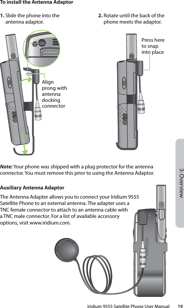 Iridium 9555 Satellite Phone User Manual        193: OverviewTo install the Antenna AdaptorNote: Your phone was shipped with a plug protector for the antenna connector. You must remove this prior to using the Antenna Adaptor.Auxiliary Antenna AdaptorThe Antenna Adapter allows you to connect your Iridium 9555 Satellite Phone to an external antenna. The adapter uses a TNC female connector to attach to an antenna cable with a TNC male connector. For a list of available accessory options, visit www.iridium.com.1. Slide the phone into the antenna adaptor.2. Rotate until the back of the phone meets the adaptor.Align prong with antenna docking connectorPress here to snap into place