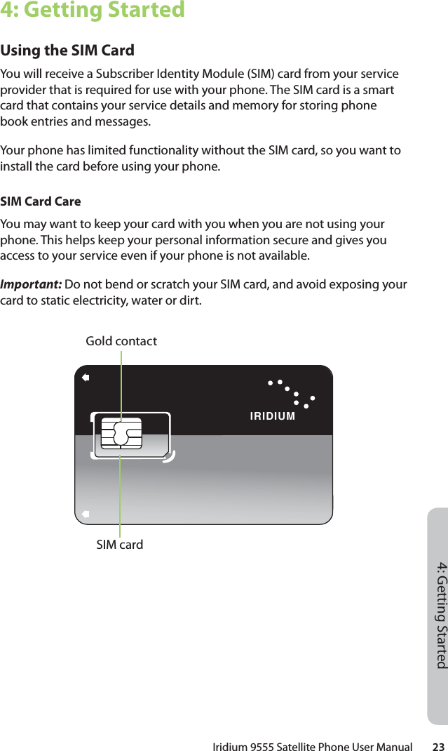 Iridium 9555 Satellite Phone User Manual        234: Getting Started4: Getting StartedUsing the SIM CardYou will receive a Subscriber Identity Module (SIM) card from your service provider that is required for use with your phone. The SIM card is a smart card that contains your service details and memory for storing phone book entries and messages.Your phone has limited functionality without the SIM card, so you want to install the card before using your phone.SIM Card CareYou may want to keep your card with you when you are not using your phone. This helps keep your personal information secure and gives you access to your service even if your phone is not available.Important: Do not bend or scratch your SIM card, and avoid exposing your card to static electricity, water or dirt.IRIDIUMSIM cardGold contact