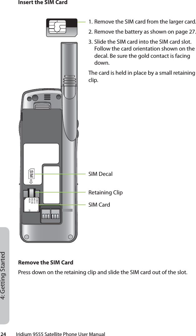 24         Iridium 9555 Satellite Phone User Manual4: Getting StartedInsert the SIM CardRemove the SIM CardPress down on the retaining clip and slide the SIM card out of the slot.8988169312002494528 IR1. Remove the SIM card from the larger card.2. Remove the battery as shown on page 27. 3. Slide the SIM card into the SIM card slot. Follow the card orientation shown on the decal. Be sure the gold contact is facing down.The card is held in place by a small retaining clip.SIM CardRetaining ClipSIM Decal