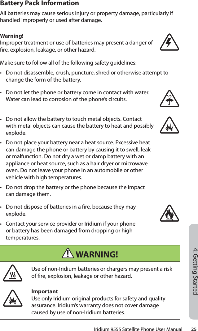 Iridium 9555 Satellite Phone User Manual        254: Getting StartedBattery Pack InformationAll batteries may cause serious injury or property damage, particularly if handled improperly or used after damage.Warning!Improper treatment or use of batteries may present a danger of  re, explosion, leakage, or other hazard.Make sure to follow all of the following safety guidelines:•  Do not disassemble, crush, puncture, shred or otherwise attempt to change the form of the battery.•  Do not let the phone or battery come in contact with water. Water can lead to corrosion of the phone’s circuits.•  Do not allow the battery to touch metal objects. Contact with metal objects can cause the battery to heat and possibly explode.•  Do not place your battery near a heat source. Excessive heat can damage the phone or battery by causing it to swell, leak or malfunction. Do not dry a wet or damp battery with an appliance or heat source, such as a hair dryer or microwave oven. Do not leave your phone in an automobile or other vehicle with high temperatures.•  Do not drop the battery or the phone because the impact can damage them.•  Do not dispose of batteries in a  re, because they may explode.•  Contact your service provider or Iridium if your phone or battery has been damaged from dropping or high temperatures. WARNING!Use of non-Iridium batteries or chargers may present a risk of  re, explosion, leakage or other hazard.ImportantUse only Iridium original products for safety and quality assurance. Iridium’s warranty does not cover damage caused by use of non-Iridium batteries.