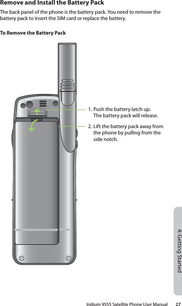 Iridium 9555 Satellite Phone User Manual        274: Getting StartedRemove and Install the Battery PackThe back panel of the phone is the battery pack. You need to remove the battery pack to insert the SIM card or replace the battery.To Remove the Battery Pack1. Push the battery latch up. The battery pack will release. 2. Lift the battery pack away from the phone by pulling from the side notch.