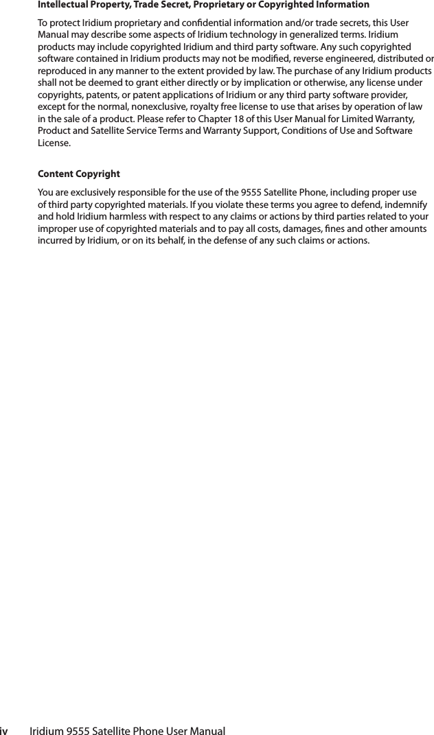 iv         Iridium 9555 Satellite Phone User ManualIntellectual Property, Trade Secret, Proprietary or Copyrighted InformationTo protect Iridium proprietary and con dential information and/or trade secrets, this User Manual may describe some aspects of Iridium technology in generalized terms. Iridium products may include copyrighted Iridium and third party software. Any such copyrighted software contained in Iridium products may not be modi ed, reverse engineered, distributed or reproduced in any manner to the extent provided by law. The purchase of any Iridium products shall not be deemed to grant either directly or by implication or otherwise, any license under copyrights, patents, or patent applications of Iridium or any third party software provider, except for the normal, nonexclusive, royalty free license to use that arises by operation of law in the sale of a product. Please refer to Chapter 18 of this User Manual for Limited Warranty, Product and Satellite Service Terms and Warranty Support, Conditions of Use and Software License.Content CopyrightYou are exclusively responsible for the use of the 9555 Satellite Phone, including proper use of third party copyrighted materials. If you violate these terms you agree to defend, indemnify and hold Iridium harmless with respect to any claims or actions by third parties related to your improper use of copyrighted materials and to pay all costs, damages,  nes and other amounts incurred by Iridium, or on its behalf, in the defense of any such claims or actions.