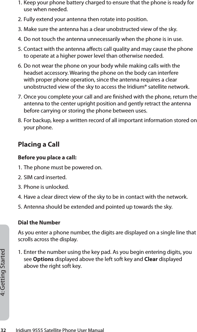 32         Iridium 9555 Satellite Phone User Manual4: Getting Started1. Keep your phone battery charged to ensure that the phone is ready for use when needed.2. Fully extend your antenna then rotate into position.3. Make sure the antenna has a clear unobstructed view of the sky.4. Do not touch the antenna unnecessarily when the phone is in use.5. Contact with the antenna a ects call quality and may cause the phone to operate at a higher power level than otherwise needed.6. Do not wear the phone on your body while making calls with the headset accessory. Wearing the phone on the body can interfere with proper phone operation, since the antenna requires a clear unobstructed view of the sky to access the Iridium® satellite network.7. Once you complete your call and are  nished with the phone, return the antenna to the center upright position and gently retract the antenna before carrying or storing the phone between uses.8. For backup, keep a written record of all important information stored on your phone. Placing a CallBefore you place a call:1. The phone must be powered on.2. SIM card inserted.3. Phone is unlocked.4. Have a clear direct view of the sky to be in contact with the network.5. Antenna should be extended and pointed up towards the sky.Dial the NumberAs you enter a phone number, the digits are displayed on a single line that scrolls across the display.1. Enter the number using the key pad. As you begin entering digits, you see Options displayed above the left soft key and Clear displayed above the right soft key.