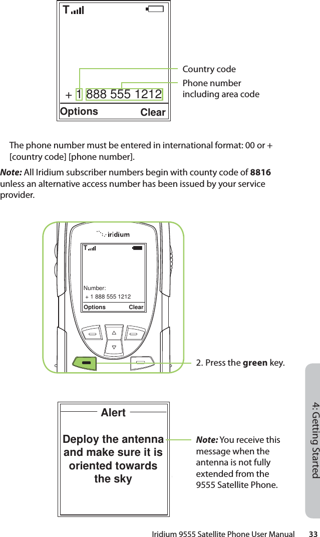 Iridium 9555 Satellite Phone User Manual        334: Getting Started + 1 888 555 1212Options ClearTCountry codePhone number including area code  The phone number must be entered in international format: 00 or + [country code] [phone number].Note: All Iridium subscriber numbers begin with county code of 8816 unless an alternative access number has been issued by your service provider.+ 1 888 555 1212Options ClearNumber:T2. Press the green key.Note: You receive this message when the antenna is not fully extended from the 9555 Satellite Phone.AlertDeploy the antenna and make sure it is oriented towards the sky