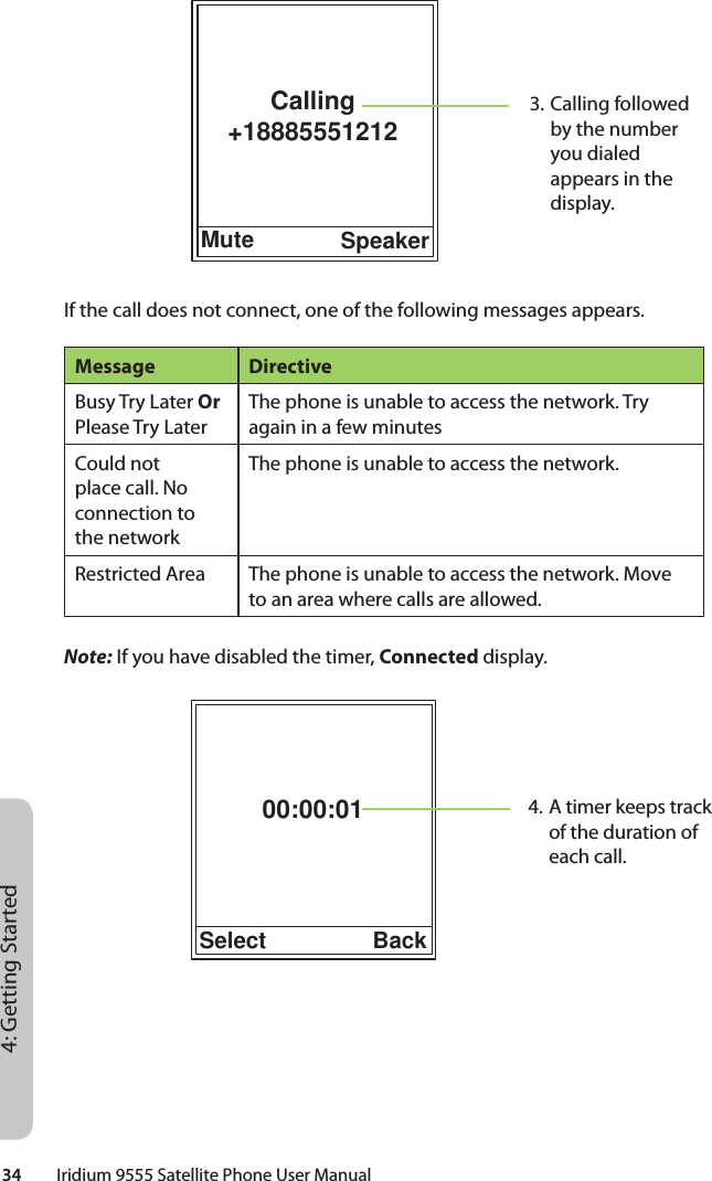 34         Iridium 9555 Satellite Phone User Manual4: Getting StartedIf the call does not connect, one of the following messages appears.Message DirectiveBusy Try Later Or Please Try LaterThe phone is unable to access the network. Try again in a few minutesCould not place call. No connection to the networkThe phone is unable to access the network.Restricted Area The phone is unable to access the network. Move to an area where calls are allowed.Note: If you have disabled the timer, Connected display.00:00:01Select Back4. A timer keeps track of the duration of each call.3. Calling followed by the number you dialed appears in the display.Calling+18885551212Mute Speaker