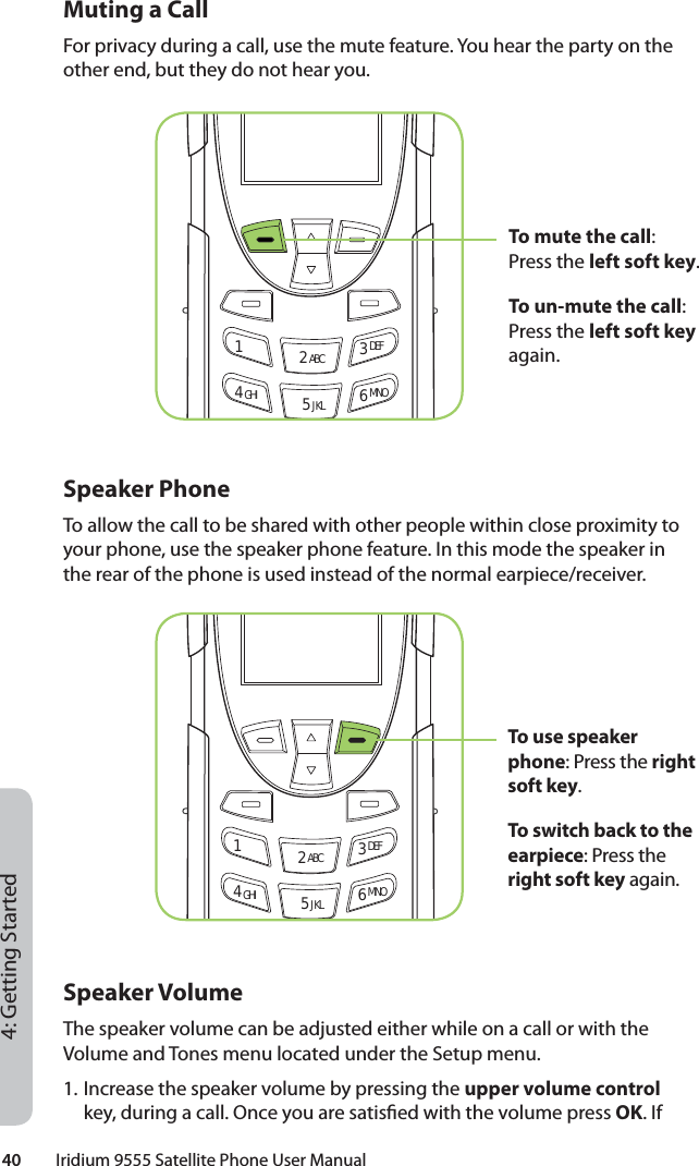 40         Iridium 9555 Satellite Phone User Manual4: Getting StartedMuting a CallFor privacy during a call, use the mute feature. You hear the party on the other end, but they do not hear you.Speaker PhoneTo allow the call to be shared with other people within close proximity to your phone, use the speaker phone feature. In this mode the speaker in the rear of the phone is used instead of the normal earpiece/receiver.Speaker VolumeThe speaker volume can be adjusted either while on a call or with the Volume and Tones menu located under the Setup menu.1. Increase the speaker volume by pressing the upper volume control key, during a call. Once you are satis ed with the volume press OK. If 12 ABC 3 DEF4 GHI 5 JKL 6 MNO12 ABC 3 DEF4 GHI 5 JKL 6 MNOTo mute the call: Press the left soft key.To un-mute the call: Press the left soft key again.To use speaker phone: Press the right soft key.To switch back to the earpiece: Press the right soft key again.