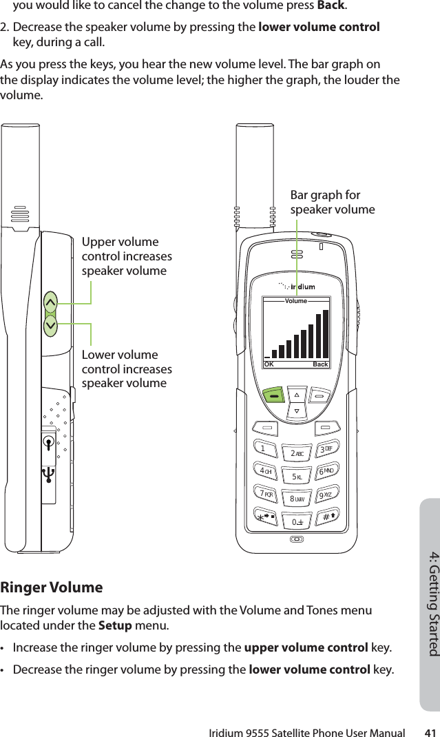 Iridium 9555 Satellite Phone User Manual        414: Getting Startedyou would like to cancel the change to the volume press Back.2. Decrease the speaker volume by pressing the lower volume control key, during a call.As you press the keys, you hear the new volume level. The bar graph on the display indicates the volume level; the higher the graph, the louder the volume.Ringer VolumeThe ringer volume may be adjusted with the Volume and Tones menu located under the Setup menu.•  Increase the ringer volume by pressing the upper volume control key.•  Decrease the ringer volume by pressing the lower volume control key.12 ABC 3 DEF4 GHI 5 KL 6 MNO7 PQR 8 UVW 9 XYZVolumeOK Back0 +#*∆«Upper volume control increases speaker volumeLower volume control increases speaker volumeBar graph for speaker volume