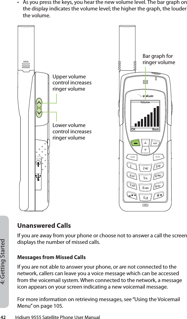 42         Iridium 9555 Satellite Phone User Manual4: Getting Started•  As you press the keys, you hear the new volume level. The bar graph on the display indicates the volume level; the higher the graph, the louder the volume.Unanswered CallsIf you are away from your phone or choose not to answer a call the screen displays the number of missed calls.Messages from Missed CallsIf you are not able to answer your phone, or are not connected to the network, callers can leave you a voice message which can be accessed from the voicemail system. When connected to the network, a message icon appears on your screen indicating a new voicemail message.For more information on retrieving messages, see “Using the Voicemail Menu” on page 105.12 ABC 3 DEF4 GHI 5 KL 6 MNO7 PQR 8 UVW 9 XYZVolumeOK Back0 +#*∆«Upper volume control increases ringer volumeLower volume control increases ringer volumeBar graph for ringer volume