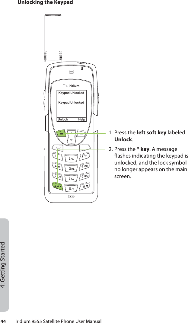 44         Iridium 9555 Satellite Phone User Manual4: Getting StartedUnlocking the KeypadUnlock HelpKeypad UnlockedKeypad Unlocked12 ABC 3 DEF4 GHI 5 JKL 6 MNO7 PQRS 8 TUV 9 WXYZ0 +#*∆«1. Press the left soft key labeled Unlock.2. Press the * key. A message flashes indicating the keypad is unlocked, and the lock symbol no longer appears on the main screen.