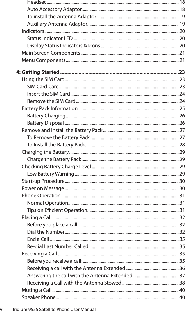 vi         Iridium 9555 Satellite Phone User ManualHeadset ..................................................................................................................... 18Auto Accessory Adaptor...................................................................................... 18To install the Antenna Adaptor ......................................................................... 19Auxiliary Antenna Adaptor................................................................................. 19Indicators ....................................................................................................................... 20Status Indicator LED.............................................................................................. 20Display Status Indicators &amp; Icons ..................................................................... 20Main Screen Components ....................................................................................... 21Menu Components .................................................................................................... 214: Getting Started ....................................................................................23Using the SIM Card ..................................................................................................... 23SIM Card Care .......................................................................................................... 23Insert the SIM Card ................................................................................................ 24Remove the SIM Card ........................................................................................... 24Battery Pack Information ......................................................................................... 25Battery Charging .................................................................................................... 26Battery Disposal ..................................................................................................... 26Remove and Install the Battery Pack ................................................................... 27To Remove the Battery Pack .............................................................................. 27To Install the Battery Pack ................................................................................... 28Charging the Battery ................................................................................................. 29Charge the Battery Pack ...................................................................................... 29Checking Battery Charge Level ............................................................................. 29Low Battery Warning ............................................................................................ 29Start-up Procedure ..................................................................................................... 30Power on Message ..................................................................................................... 30Phone Operation ........................................................................................................ 31Normal Operation.................................................................................................. 31Tips on E  cient Operation ................................................................................. 31Placing a Call ................................................................................................................ 32Before you place a call: ........................................................................................ 32Dial the Number ..................................................................................................... 32End a Call .................................................................................................................. 35Re-dial Last Number Called ............................................................................... 35Receiving a Call ........................................................................................................... 35Before you receive a call: ..................................................................................... 35Receiving a call with the Antenna Extended ............................................... 36Answering the call with the Antenna Extended......................................... 37Receiving a Call with the Antenna Stowed .................................................. 38Muting a Call ................................................................................................................ 40Speaker Phone ............................................................................................................. 40