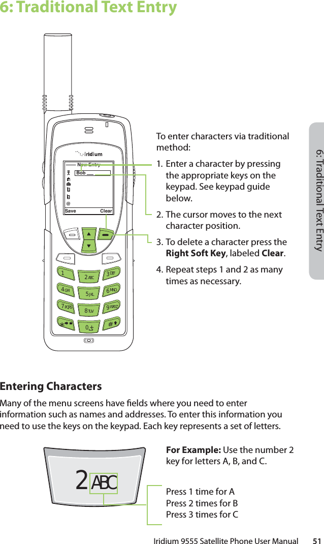 6: Traditional Text EntryIridium 9555 Satellite Phone User Manual        516: Traditional Text EntryEntering CharactersMany of the menu screens have  elds where you need to enter information such as names and addresses. To enter this information you need to use the keys on the keypad. Each key represents a set of letters.Save Clear12 ABC 3 DEF4 GHI 5 JKL 6 MNO7 PQRS 8 TUV 9 WXYZ0 +#*∆«New Entry@Bob For Example: Use the number 2 key for letters A, B, and C.Press 1 time for APress 2 times for BPress 3 times for CTo enter characters via traditional method:1.  Enter a character by pressing the appropriate keys on the keypad. See keypad guide below.2.  The cursor moves to the next character position.3. To delete a character press the Right Soft Key, labeled Clear.4. Repeat steps 1 and 2 as many times as necessary.2 ABC