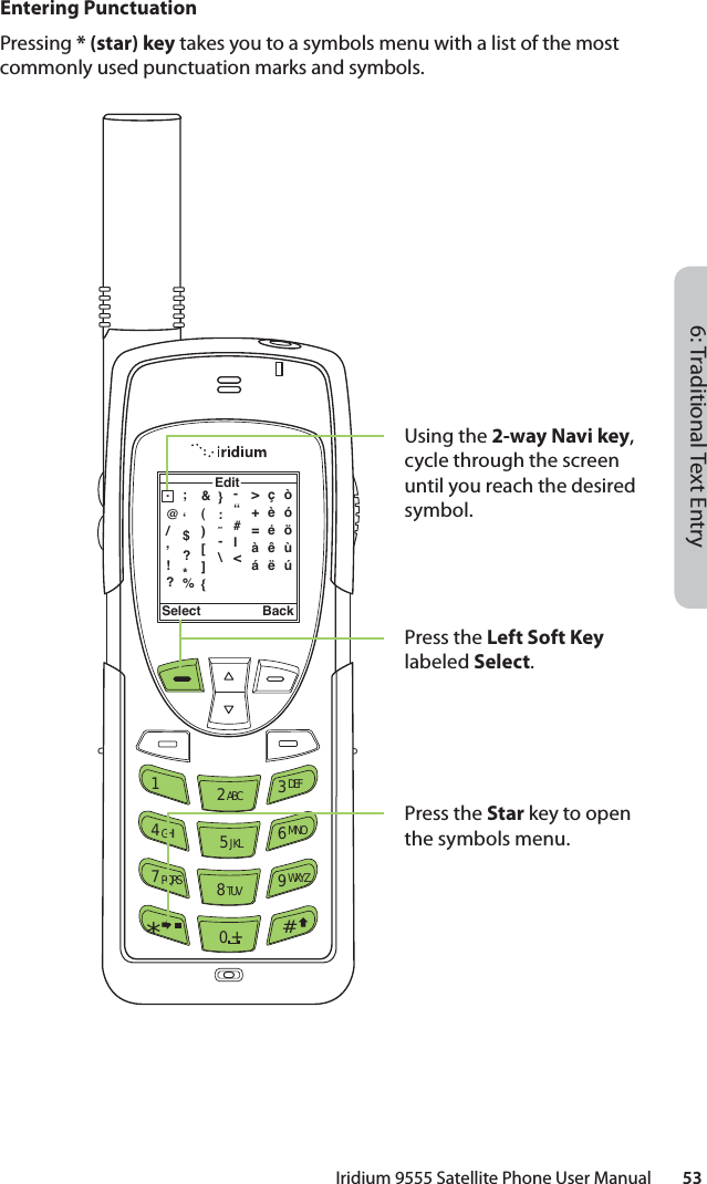 6: Traditional Text EntryIridium 9555 Satellite Phone User Manual        53Entering PunctuationPressing * (star) key takes you to a symbols menu with a list of the most commonly used punctuation marks and symbols.Select BackEdit.@/,!?;ʻ$?*%12 ABC 3 DEF4 GHI 5 JKL 6 MNO7 PQRS 8 TUV 9 WXYZ0 +#*∆«&amp;()[]{}:˜-\-“#I&lt;çèėêëòóöùú&gt;+=àáUsing the 2-way Navi key, cycle through the screen until you reach the desired symbol.Press the Left Soft Key labeled Select.Press the Star key to open the symbols menu.