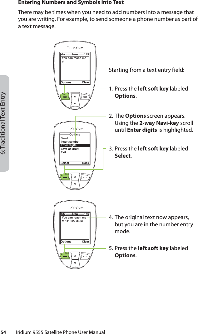 6: Traditional Text Entry54         Iridium 9555 Satellite Phone User ManualEntering Numbers and Symbols into TextThere may be times when you need to add numbers into a message that you are writing. For example, to send someone a phone number as part of a text message.Starting from a text entry field:1. Press the left soft key labeled Options.2. The Options screen appears. Using the 2-way Navi-key scroll until Enter digits is highlighted. 3. Press the left soft key labeled Select. 4. The original text now appears, but you are in the number entry mode.5. Press the left soft key labeled Options.Options Clearabc New 145You can reach me at OptionsSelect BackSendInsert symbolEnter digitsSave as draftExitOptions Clear123 New 145You can reach me at 111-222-3333 