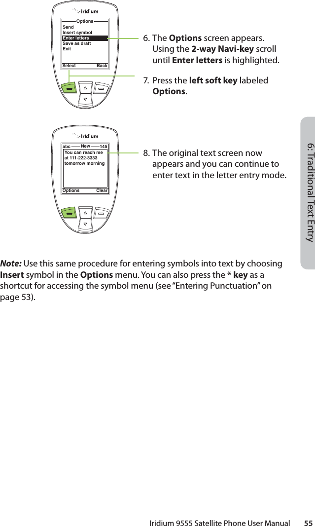 6: Traditional Text EntryIridium 9555 Satellite Phone User Manual        55Note: Use this same procedure for entering symbols into text by choosing Insert symbol in the Options menu. You can also press the * key as a shortcut for accessing the symbol menu (see “Entering Punctuation” on page 53).6. The Options screen appears. Using the 2-way Navi-key scroll until Enter letters is highlighted. 7. Press the left soft key labeled Options.8. The original text screen now appears and you can continue to enter text in the letter entry mode.OptionsSelect BackSendInsert symbolEnter lettersSave as draftExitOptions Clearabc New 145You can reach me at 111-222-3333 tomorrow morning