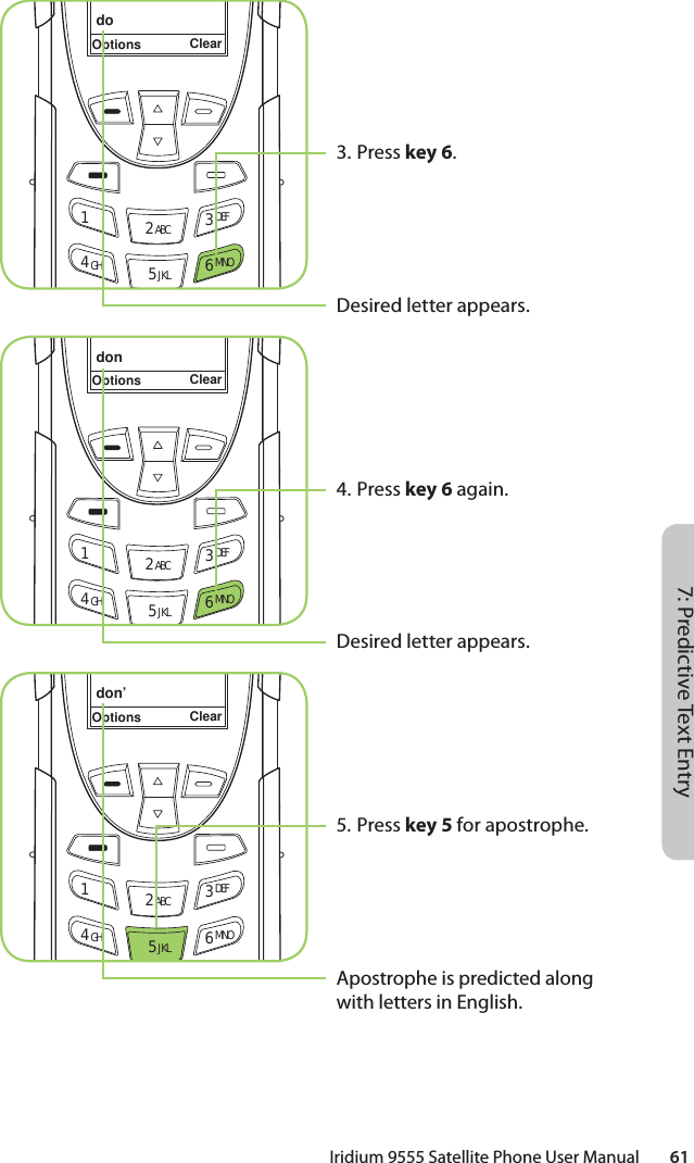 Iridium 9555 Satellite Phone User Manual        617: Predictive Text Entry3. Press key 6.Desired letter appears.4. Press key 6 again.Desired letter appears.5. Press key 5 for apostrophe.Apostrophe is predicted along with letters in English.doOptions Clear12 ABC 3 DEF4 GHI 5 JKL 6 MNOdonOptions Clear12 ABC 3 DEF4 GHI 5 JKL 6 MNOdon’Options Clear12 ABC 3 DEF4 GHI 5 JKL 6 MNO