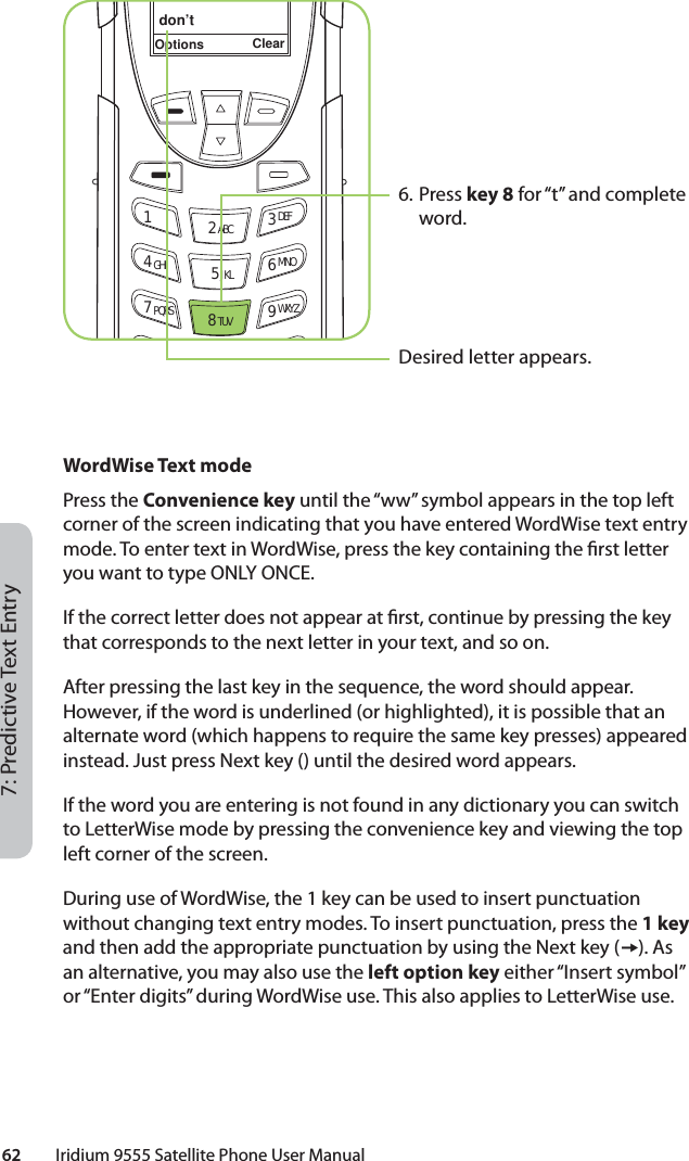 62         Iridium 9555 Satellite Phone User Manual7: Predictive Text EntryWordWise Text modePress the Convenience key until the “ww” symbol appears in the top left corner of the screen indicating that you have entered WordWise text entry mode. To enter text in WordWise, press the key containing the  rst letter you want to type ONLY ONCE.If the correct letter does not appear at  rst, continue by pressing the key that corresponds to the next letter in your text, and so on.After pressing the last key in the sequence, the word should appear. However, if the word is underlined (or highlighted), it is possible that an alternate word (which happens to require the same key presses) appeared instead. Just press Next key () until the desired word appears.If the word you are entering is not found in any dictionary you can switch to LetterWise mode by pressing the convenience key and viewing the top left corner of the screen.During use of WordWise, the 1 key can be used to insert punctuation without changing text entry modes. To insert punctuation, press the 1 key and then add the appropriate punctuation by using the Next key (). As an alternative, you may also use the left option key either “Insert symbol” or “Enter digits” during WordWise use. This also applies to LetterWise use.6. Press key 8 for “t” and complete word.Desired letter appears.don’tOptions Clear12 ABC 3 DEF4 GHI 5 JKL 6 MNO7 PQRS 8 TUV 9 WXYZ