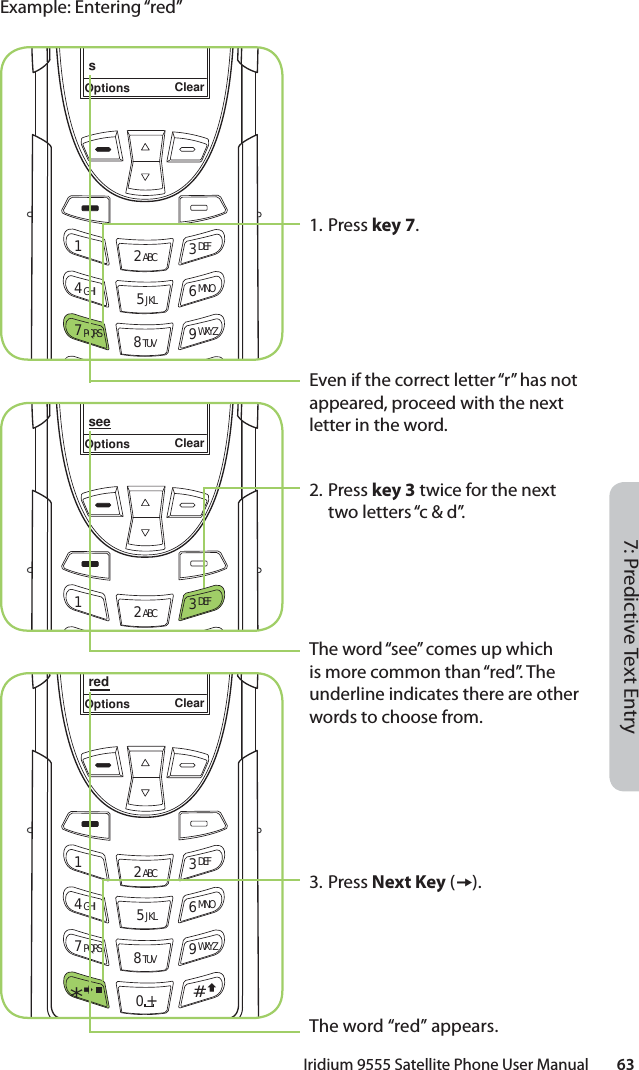 Iridium 9555 Satellite Phone User Manual        637: Predictive Text EntryExample: Entering “red”seeOptions Clear12 ABC 3 DEFredOptions Clear12 ABC 3 DEF4 GHI 5 JKL 6 MNO7 PQRS 8 TUV 9 WXYZ0 +#*∆«1. Press key 7.Even if the correct letter “r” has not appeared, proceed with the next letter in the word.2. Press key 3 twice for the next two letters “c &amp; d”.The word “see” comes up which is more common than “red”. The underline indicates there are other words to choose from.3. Press Next Key ().The word “red” appears.sOptions Clear12 ABC 3 DEF4 GHI 5 JKL 6 MNO7 PQRS 8 TUV 9 WXYZ