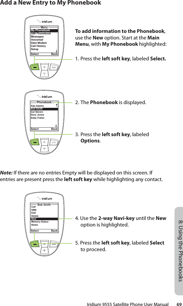 Iridium 9555 Satellite Phone User Manual        698: Using the PhonebooksAdd a New Entry to My PhonebookNote: If there are no entries Empty will be displayed on this screen. If entries are present press the left soft key while highlighting any contact.4. Use the 2-way Navi-key until the New option is highlighted.5. Press the left soft key, labeled Select to proceed.To add information to the Phonebook, use the New option. Start at the Main Menu, with My Phonebook highlighted:1. Press the left soft key, labeled Select.2. The Phonebook is displayed.3. Press the left soft key, labeled Options.My PhonebookSIM PhonebookMessagesVoicemailData ModemCall HistorySetupMenuSelect BackAda Adams Bob Smith Cat Steven Davy JonesEddy Fisher PhonebookSelect BackBob SmithSelect BackCallSMSEditDeleteNewMemory StatusNotes