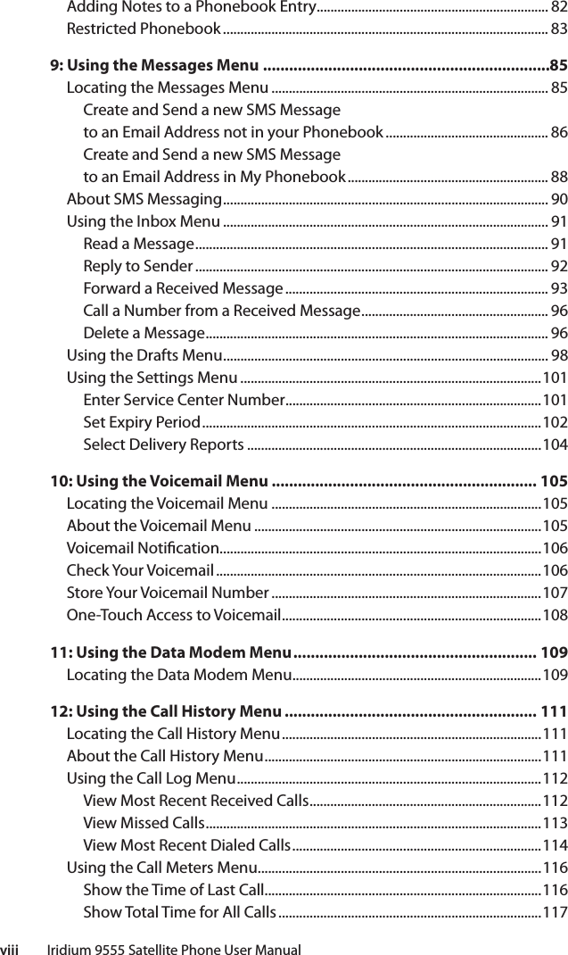 viii         Iridium 9555 Satellite Phone User ManualAdding Notes to a Phonebook Entry................................................................... 82Restricted Phonebook .............................................................................................. 839: Using the Messages Menu ..................................................................85Locating the Messages Menu ................................................................................ 85Create and Send a new SMS Messageto an Email Address not in your Phonebook ............................................... 86Create and Send a new SMS Messageto an Email Address in My Phonebook .......................................................... 88About SMS Messaging .............................................................................................. 90Using the Inbox Menu .............................................................................................. 91Read a Message ...................................................................................................... 91Reply to Sender ...................................................................................................... 92Forward a Received Message ............................................................................ 93Call a Number from a Received Message ...................................................... 96Delete a Message ................................................................................................... 96Using the Drafts Menu .............................................................................................. 98Using the Settings Menu .......................................................................................101Enter Service Center Number ..........................................................................101Set Expiry Period ..................................................................................................102Select Delivery Reports .....................................................................................10410: Using the Voicemail Menu ............................................................. 105Locating the Voicemail Menu ..............................................................................105About the Voicemail Menu ...................................................................................105Voicemail Noti cation .............................................................................................106Check Your Voicemail ..............................................................................................106Store Your Voicemail Number ..............................................................................107One-Touch Access to Voicemail ...........................................................................10811: Using the Data Modem Menu ........................................................ 109Locating the Data Modem Menu ........................................................................10912: Using the Call History Menu .......................................................... 111Locating the Call History Menu ...........................................................................111About the Call History Menu ................................................................................111Using the Call Log Menu ........................................................................................112View Most Recent Received Calls ...................................................................112View Missed Calls .................................................................................................113View Most Recent Dialed Calls ........................................................................114Using the Call Meters Menu..................................................................................116Show the Time of Last Call................................................................................116Show Total Time for All Calls ............................................................................117