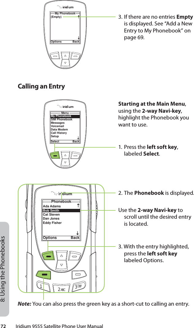 72         Iridium 9555 Satellite Phone User Manual8: Using the Phonebooks3. If there are no entries Empty is displayed. See “Add a New Entry to My Phonebook” on page 69.(Empty)My PhonebookOptions BackMy PhonebookSIM PhonebookMessagesVoicemailData ModemCall HistorySetupMenuSelect BackCalling an EntryAda Adams Bob Smith Cat Steven Dan JonesEddy Fisher PhonebookOptions Back12 ABC 3 DEFStarting at the Main Menu, using the 2-way Navi-key, highlight the Phonebook you want to use.1. Press the left soft key, labeled Select.2. The Phonebook is displayed. Use the 2-way Navi-key to scroll until the desired entry is located.3. With the entry highlighted, press the left soft key labeled Options.Note: You can also press the green key as a short-cut to calling an entry.