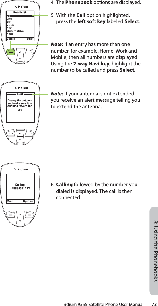 Iridium 9555 Satellite Phone User Manual        738: Using the PhonebooksCallSMSEditDeleteNewMemory StatusNotesBob SmithSelect BackAlertDeploy the antenna and make sure it is oriented toward the sky Calling+18885551212Mute Speaker4. The Phonebook options are displayed.5. With the Call option highlighted, press the left soft key labeled Select.Note: If an entry has more than one number, for example, Home, Work and Mobile, then all numbers are displayed. Using the 2-way Navi-key, highlight the number to be called and press Select.Note: If your antenna is not extended you receive an alert message telling you to extend the antenna.6. Calling followed by the number you dialed is displayed. The call is then connected.