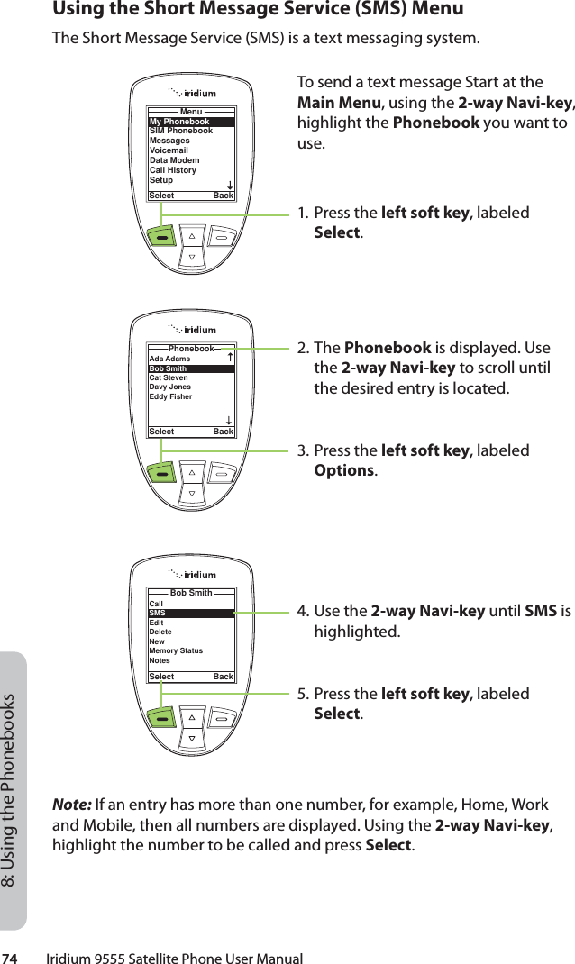 74         Iridium 9555 Satellite Phone User Manual8: Using the PhonebooksUsing the Short Message Service (SMS) MenuThe Short Message Service (SMS) is a text messaging system.Note: If an entry has more than one number, for example, Home, Work and Mobile, then all numbers are displayed. Using the 2-way Navi-key, highlight the number to be called and press Select.To send a text message Start at the Main Menu, using the 2-way Navi-key, highlight the Phonebook you want to use.1. Press the left soft key, labeled Select.2. The Phonebook is displayed. Use the 2-way Navi-key to scroll until the desired entry is located.3. Press the left soft key, labeled Options.4. Use the 2-way Navi-key until SMS is highlighted.5. Press the left soft key, labeled Select.My PhonebookSIM PhonebookMessagesVoicemailData ModemCall HistorySetupMenuSelect BackAda Adams Bob Smith Cat Steven Davy JonesEddy Fisher PhonebookSelect BackCallSMSEditDeleteNewMemory StatusNotesBob SmithSelect Back