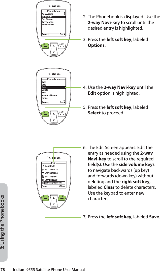 78         Iridium 9555 Satellite Phone User Manual8: Using the Phonebooks2. The Phonebook is displayed. Use the 2-way Navi-key to scroll until the desired entry is highlighted.3. Press the left soft key, labeled Options.4. Use the 2-way Navi-key until the Edit option is highlighted.5. Press the left soft key, labeled Select to proceed.6. The Edit Screen appears. Edit the entry as needed using the 2-way Navi-key to scroll to the required field(s). Use the side volume keys to navigate backwards (up key) and forwards (down key) without deleting and the right soft key, labeled Clear to delete characters. Use the keypad to enter new characters.7. Press the left soft key, labeled Save.Ada Adams Bob Smith Cat Steven Davy JonesEddy Fisher PhonebookSelect BackCallSMSEditDeleteNewMemory StatusNotesPhonebookSelect BackSave ClearEdit@Bob Smith+9373354415+9373321234+123456789+1112223333bsmith@aol.com