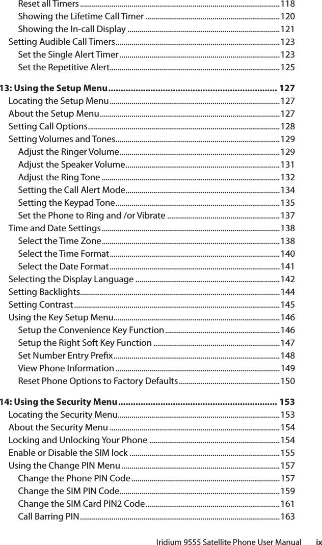 Iridium 9555 Satellite Phone User Manual        ixReset all Timers .....................................................................................................118Showing the Lifetime Call Timer ....................................................................120Showing the In-call Display .............................................................................121Setting Audible Call Timers ...................................................................................123Set the Single Alert Timer .................................................................................123Set the Repetitive Alert......................................................................................12513: Using the Setup Menu .................................................................... 127Locating the Setup Menu ......................................................................................127About the Setup Menu ...........................................................................................127Setting Call Options .................................................................................................128Setting Volumes and Tones ...................................................................................129Adjust the Ringer Volume .................................................................................129Adjust the Speaker Volume ..............................................................................131Adjust the Ring Tone ..........................................................................................132Setting the Call Alert Mode ..............................................................................134Setting the Keypad Tone ...................................................................................135Set the Phone to Ring and /or Vibrate .........................................................137Time and Date Settings ..........................................................................................138Select the Time Zone ..........................................................................................138Select the Time Format ......................................................................................140Select the Date Format ......................................................................................141Selecting the Display Language .........................................................................142Setting Backlights.....................................................................................................144Setting Contrast ........................................................................................................145Using the Key Setup Menu ....................................................................................146Setup the Convenience Key Function ..........................................................146Setup the Right Soft Key Function ................................................................147Set Number Entry Pre x ....................................................................................148View Phone Information ...................................................................................149Reset Phone Options to Factory Defaults ...................................................15014: Using the Security Menu ................................................................ 153Locating the Security Menu..................................................................................153About the Security Menu ......................................................................................154Locking and Unlocking Your Phone ..................................................................154Enable or Disable the SIM lock ............................................................................155Using the Change PIN Menu ................................................................................157Change the Phone PIN Code ...........................................................................157Change the SIM PIN Code .................................................................................159Change the SIM Card PIN2 Code ....................................................................161Call Barring PIN .....................................................................................................163