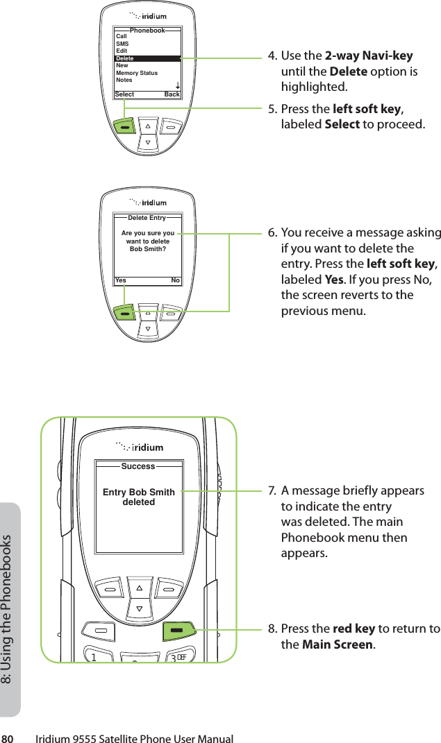 80         Iridium 9555 Satellite Phone User Manual8: Using the Phonebooks4. Use the 2-way Navi-key until the Delete option is highlighted.5. Press the left soft key, labeled Select to proceed.6. You receive a message asking if you want to delete the entry. Press the left soft key, labeled Yes . If you press No, the screen reverts to the previous menu.7.  A message briefly appears to indicate the entry was deleted. The main Phonebook menu then appears.8. Press the red key to return to the Main Screen.PhonebookSelect BackCallSMSEditDeleteNewMemory StatusNotesYes NoDelete EntryAre you sure you want to delete Bob Smith?SuccessEntry Bob Smithdeleted12ABC 3DEF