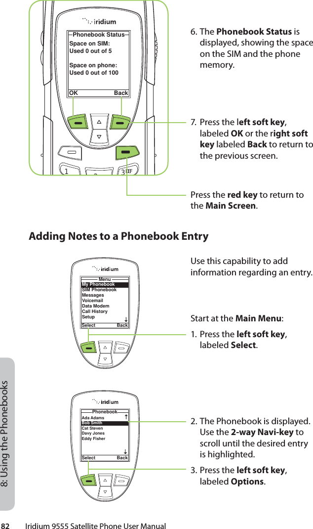 82         Iridium 9555 Satellite Phone User Manual8: Using the Phonebooks6. The Phonebook Status is displayed, showing the space on the SIM and the phone memory.7.  Press the left soft key, labeled OK or the right soft key labeled Back to return to the previous screen.Press the red key to return to the Main Screen.Space on SIM:Used 0 out of 5Space on phone:Used 0 out of 100Phonebook StatusOK Back12ABC 3 DEFAdding Notes to a Phonebook EntryMy PhonebookSIM PhonebookMessagesVoicemailData ModemCall HistorySetupMenuSelect BackAda Adams Bob Smith Cat Steven Davy JonesEddy Fisher PhonebookSelect BackUse this capability to add information regarding an entry.Start at the Main Menu:1. Press the left soft key, labeled Select.2. The Phonebook is displayed. Use the 2-way Navi-key to scroll until the desired entry is highlighted.3. Press the left soft key, labeled Options.