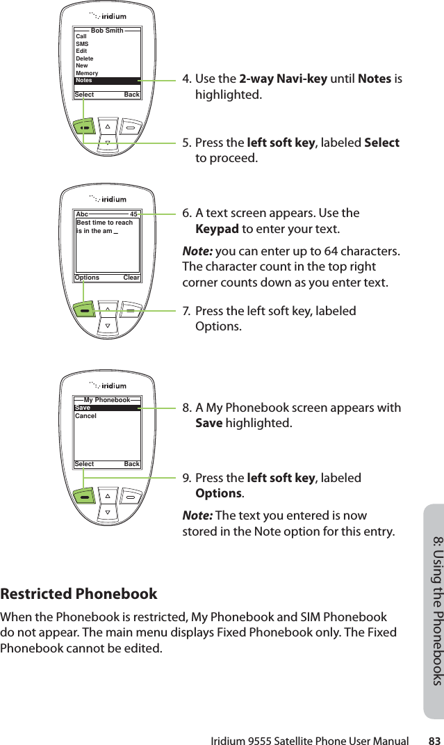 Iridium 9555 Satellite Phone User Manual        838: Using the PhonebooksBob SmithSelect BackCallSMSEditDeleteNewMemory StatusNotesOptions ClearAbc 45Best time to reach is in the amSelect BackMy PhonebookSaveCancel4. Use the 2-way Navi-key until Notes is highlighted.5. Press the left soft key, labeled Select to proceed.6. A text screen appears. Use the Keypad to enter your text.Note: you can enter up to 64 characters. The character count in the top right corner counts down as you enter text.7.  Press the left soft key, labeled Options.8. A My Phonebook screen appears with Save highlighted.9. Press the left soft key, labeled Options.Note: The text you entered is now stored in the Note option for this entry.Restricted PhonebookWhen the Phonebook is restricted, My Phonebook and SIM Phonebook do not appear. The main menu displays Fixed Phonebook only. The Fixed Phonebook cannot be edited.