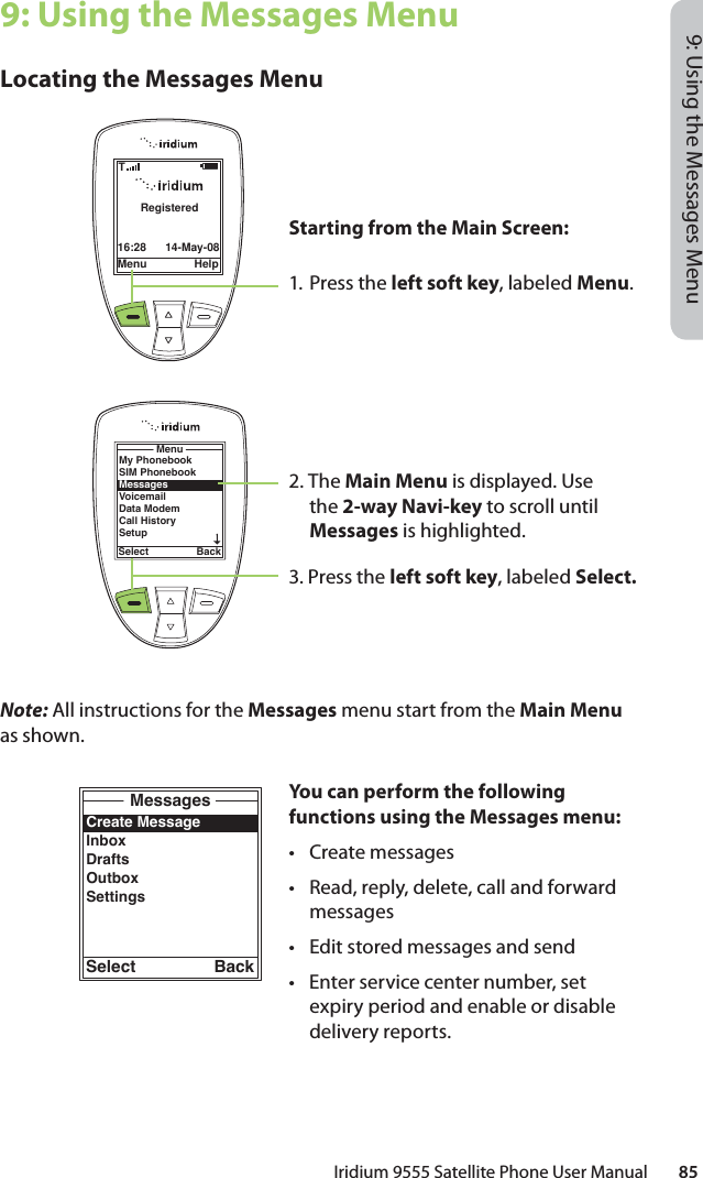 Iridium 9555 Satellite Phone User Manual        859: Using the Messages Menu9: Using the Messages MenuLocating the Messages MenuNote: All instructions for the Messages menu start from the Main Menu as shown.Menu Help16:28 14-May-08RegisteredTCreate MessageInboxDraftsOutboxSettingsMessagesSelect BackMy PhonebookSIM PhonebookMessagesVoicemailData ModemCall HistorySetupMenuSelect BackStarting from the Main Screen:1. Press the left soft key, labeled Menu.2. The Main Menu is displayed. Use the 2-way Navi-key to scroll until Messages is highlighted.3. Press the left soft key, labeled Select.You can perform the following functions using the Messages menu:• Create messages•  Read, reply, delete, call and forward messages•  Edit stored messages and send•  Enter service center number, set expiry period and enable or disable delivery reports.