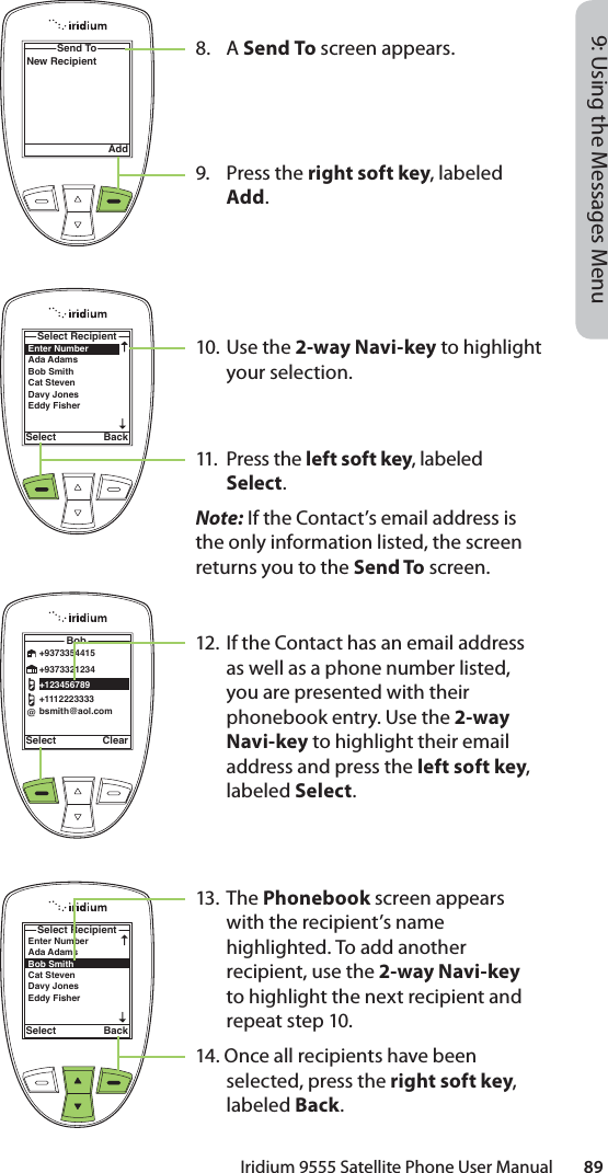 Iridium 9555 Satellite Phone User Manual        899: Using the Messages Menu8. A Send To screen appears.9. Press the right soft key, labeled Add.10. Use the 2-way Navi-key to highlight your selection.11. Press the left soft key, labeled Select. Note: If the Contact’s email address is the only information listed, the screen returns you to the Send To screen.12.  If the Contact has an email address as well as a phone number listed, you are presented with their phonebook entry. Use the 2-way Navi-key to highlight their email address and press the left soft key, labeled Select.13. The Phonebook screen appears with the recipient’s name highlighted. To add another recipient, use the 2-way Navi-key to highlight the next recipient and repeat step 10.14. Once all recipients have been selected, press the right soft key, labeled Back.Send ToAddNew RecipientEnter NumberAda Adams Bob Smith Cat Steven Davy JonesEddy Fisher Select RecipientSelect BackSelect ClearBob@+9373354415+9373321234+123456789+1112223333bsmith@aol.comEnter NumberAda Adams Bob Smith Cat Steven Davy JonesEddy Fisher Select RecipientSelect Back