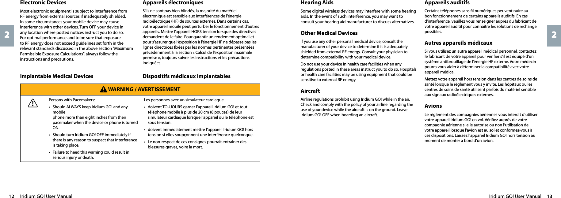 Iridium GO! User Manual  1312  Iridium GO! User Manual22Hearing AidsSome digital wireless devices may interfere with some hearing aids. In the event of such interference, you may want to consult your hearing aid manufacturer to discuss alternatives.Other Medical Devices If you use any other personal medical device, consult the manufacturer of your device to determine if it is adequately shielded from external RF energy. Consult your physician to determine compatibility with your medical device.Do not use your device in health care facilities when any regulations posted in these areas instruct you to do so. Hospitals or health care facilities may be using equipment that could be sensitive to external RF energy.AircraftAirline regulations prohibit using Iridium GO! while in the air. Check and comply with the policy of your airline regarding the use of your device while the aircraft is on the ground. Leave Iridium GO! OFF when boarding an aircraft.Appareils auditifsCertains téléphones sans ﬁl numériques peuvent nuire au bon fonctionnement de certains appareils auditifs. En cas d’interférence, veuillez vous renseigner auprès du fabricant de votre appareil auditif pour connaître les solutions de rechange possibles.Autres appareils médicaux Si vous utilisez un autre appareil médical personnel, contactez le fabricant de votre appareil pour vériﬁer s’il est équipé d’un système antibrouillage de l’énergie HF externe. Votre médecin pourra vous aider à déterminer la compatibilité avec votre appareil médical.Mettez votre appareil hors tension dans les centres de soins de santé lorsque le règlement vous y invite. Les hôpitaux ou les centres de soins de santé utilisent parfois du matériel sensible aux signaux radioélectriques externes.AvionsLe règlement des compagnies aériennes vous interdit d’utiliser votre appareil Iridium GO! en vol. Vériﬁez auprès de votre compagnie aérienne si elle autorise ou non l’utilisation de votre appareil lorsque l’avion est au sol et conformez-vous à ces dispositions. Laissez l’appareil Iridium GO! hors tension au moment de monter à bord d’un avion.Appareils électroniquesS’ils ne sont pas bien blindés, la majorité du matériel électronique est sensible aux interférences de l’énergie radioélectrique (HF) de sources externes. Dans certains cas, votre appareil mobile peut perturber le fonctionnement d’autres appareils. Mettre l’appareil HORS tension lorsque des directives demandent de le faire. Pour garantir un rendement optimal et pour s’assurer que l’exposition à l’énergie HF ne dépasse pas les lignes directrices ﬁxées par les normes pertinentes présentées précédemment à la section « Calcul de l’exposition maximale permise », toujours suivre les instructions et les précautions indiquées.Electronic DevicesMost electronic equipment is subject to interference from RF energy from external sources if inadequately shielded. In some circumstances your mobile device may cause interference with other devices. Turn OFF your device in any location where posted notices instruct you to do so. For optimal performance and to be sure that exposure to RF energy does not exceed guidelines set forth in the relevant standards discussed in the above section “Maximum Permissible Exposure Calculations”, always follow the instructions and precautions.Dispositifs médicaux implantablesImplantable Medical Devices WARNING / AVERTISSEMENTPersons with Pacemakers: •  Should ALWAYS keep Iridium GO! and any mobile phone more than eight inches from their pacemaker when the device or phone is turned ON.•  Should turn Iridium GO! OFF immediately if there is any reason to suspect that interference is taking place.•  Failure to heed this warning could result in serious injury or death.Les personnes avec un simulateur cardiaque : •  doivent TOUJOURS garder l’appareil Iridium GO! et tout téléphone mobile à plus de 20 cm (8 pouces) de leur simulateur cardiaque lorsque l’appareil ou le téléphone est sous tension.•  doivent immédiatement mettre l’appareil Iridium GO! hors tension si elles soupçonnent une interférence quelconque.•  Le non-respect de ces consignes pourrait entraîner des blessures graves, voire la mort.