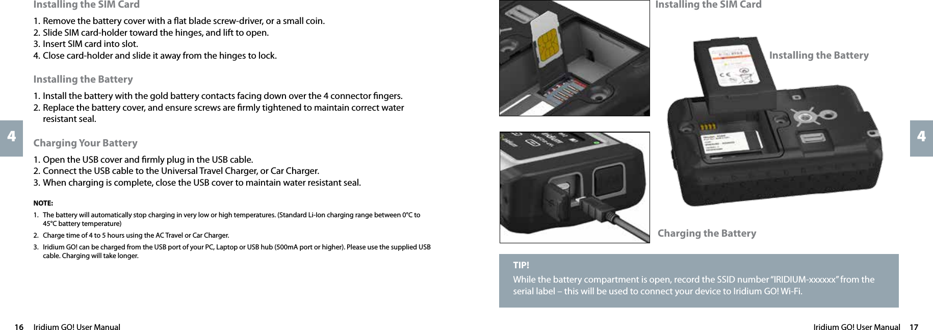 Iridium GO! User Manual  1716  Iridium GO! User Manual44TIP!While the battery compartment is open, record the SSID number “IRIDIUM-xxxxxx” from the serial label – this will be used to connect your device to Iridium GO! Wi-Fi. Installing the SIM CardInstalling the BatteryCharging the BatteryInstalling the SIM Card1. Remove the battery cover with a ﬂat blade screw-driver, or a small coin.2. Slide SIM card-holder toward the hinges, and lift to open.3. Insert SIM card into slot.4. Close card-holder and slide it away from the hinges to lock.Installing the Battery1. Install the battery with the gold battery contacts facing down over the 4 connector ﬁngers.2. Replace the battery cover, and ensure screws are ﬁrmly tightened to maintain correct water resistant seal.Charging Your Battery1. Open the USB cover and ﬁrmly plug in the USB cable.2. Connect the USB cable to the Universal Travel Charger, or Car Charger.3. When charging is complete, close the USB cover to maintain water resistant seal.NOTE:1.   The battery will automatically stop charging in very low or high temperatures. (Standard Li-Ion charging range between 0°C to 45°C battery temperature)2.   Charge time of 4 to 5 hours using the AC Travel or Car Charger.3.   Iridium GO! can be charged from the USB port of your PC, Laptop or USB hub (500mA port or higher). Please use the supplied USB cable. Charging will take longer. 