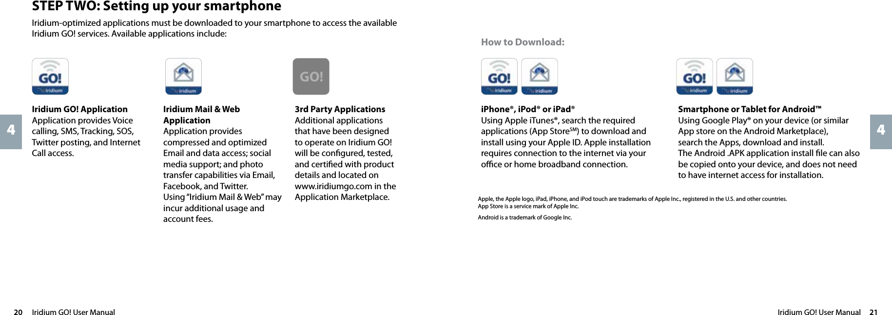 Iridium GO! User Manual  2120  Iridium GO! User Manual44How to Download:Apple, the Apple logo, iPad, iPhone, and iPod touch are trademarks of Apple Inc., registered in the U.S. and other countries.  App Store is a service mark of Apple Inc.Android is a trademark of Google Inc.SMSSMSReal GlobalGPS GPS PositioningOnline TrackingVoiceReal MobileSatelliteReal ReliableSocial NetworkDust ProofJet Water ResistantSOSEmergency ButtonShock ResistantPersonal Cell TowerPhoto TransferEmailSMSSMSReal GlobalGPS GPS PositioningOnline TrackingVoiceReal MobileSatelliteReal ReliableSocial NetworkDust ProofJet Water ResistantSOSEmergency ButtonShock ResistantPersonal Cell TowerPhoto TransferEmailSMSSMSReal GlobalGPS GPS PositioningOnline TrackingVoiceReal MobileSatelliteReal ReliableSocial NetworkDust ProofJet Water ResistantSOSEmergency ButtonShock ResistantPersonal Cell TowerPhoto TransferEmailSMSSMSReal GlobalGPS GPS PositioningOnline TrackingVoiceReal MobileSatelliteReal ReliableSocial NetworkDust ProofJet Water ResistantSOSEmergency ButtonShock ResistantPersonal Cell TowerPhoto TransferEmailiPhone®, iPod® or iPad® Using Apple iTunes®, search the required applications (App StoreSM) to download and install using your Apple ID. Apple installation requires connection to the internet via your oﬃce or home broadband connection.Smartphone or Tablet for Android™Using Google Play® on your device (or similar App store on the Android Marketplace),  search the Apps, download and install.  The Android .APK application install ﬁle can also be copied onto your device, and does not need to have internet access for installation.STEP TWO: Setting up your smartphoneIridium-optimized applications must be downloaded to your smartphone to access the available Iridium GO! services. Available applications include:Iridium GO! ApplicationApplication provides Voice calling, SMS, Tracking, SOS, Twitter posting, and Internet Call access.Iridium Mail &amp; Web ApplicationApplication provides compressed and optimized Email and data access; social media support; and photo transfer capabilities via Email, Facebook, and Twitter.  Using “Iridium Mail &amp; Web” may incur additional usage and account fees.3rd Party ApplicationsAdditional applications that have been designed to operate on Iridium GO! will be conﬁgured, tested, and certiﬁed with product details and located on www.iridiumgo.com in the Application Marketplace.SMSSMSReal GlobalGPS GPS PositioningOnline TrackingVoiceReal MobileSatelliteReal ReliableSocial NetworkDust ProofJet Water ResistantSOSEmergency ButtonShock ResistantPersonal Cell TowerPhoto TransferEmailSMSSMSReal GlobalGPS GPS PositioningOnline TrackingVoiceReal MobileSatelliteReal ReliableSocial NetworkDust ProofJet Water ResistantSOSEmergency ButtonShock ResistantPersonal Cell TowerPhoto TransferEmailGO!