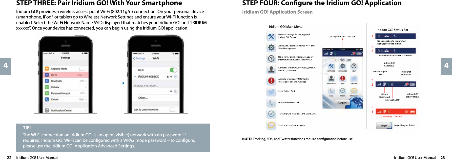 Iridium GO! User Manual  2322  Iridium GO! User Manual44STEP FOUR: Conﬁgure the Iridium GO! ApplicationIridium GO! Application ScreenNOTE: Tracking, SOS, and Twitter functions require conﬁguration before use.Iridium GO! Main Menu Iridium GO! Main Menu STEP THREE: Pair Iridium GO! With Your SmartphoneIridium GO! provides a wireless access point Wi-Fi (802.11g/n) connection. On your personal device (smartphone, iPod® or tablet) go to Wireless Network Settings and ensure your Wi-Fi function is enabled. Select the Wi-Fi Network Name SSID displayed that matches your Iridium GO! unit “IRIDIUM-xxxxxx”. Once your device has connected, you can begin using the Iridium GO! application.TIP!The Wi-Fi connection on Iridium GO! is an open (visible) network with no password. If required, Iridium GO! Wi-Fi can be conﬁgured with a WPA2 mode password – to conﬁgure, please use the Iridium GO! Application Advanced Settings.