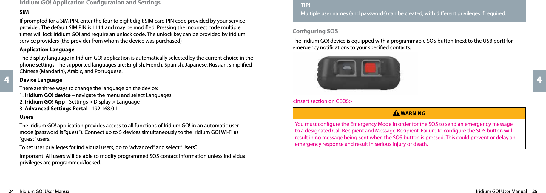 Iridium GO! User Manual  2524  Iridium GO! User Manual44Conﬁguring SOSThe Iridium GO! device is equipped with a programmable SOS button (next to the USB port) for emergency notiﬁcations to your speciﬁed contacts.&lt;Insert section on GEOS&gt; WARNINGYou must conﬁgure the Emergency Mode in order for the SOS to send an emergency message to a designated Call Recipient and Message Recipient. Failure to conﬁgure the SOS button will result in no message being sent when the SOS button is pressed. This could prevent or delay an emergency response and result in serious injury or death.Iridium GO! Application Conﬁguration and SettingsSIMIf prompted for a SIM PIN, enter the four to eight digit SIM card PIN code provided by your service provider. The default SIM PIN is 1111 and may be modiﬁed. Pressing the incorrect code multiple times will lock Iridium GO! and require an unlock code. The unlock key can be provided by Iridium service providers (the provider from whom the device was purchased) Application  LanguageThe display language in Iridium GO! application is automatically selected by the current choice in the phone settings. The supported languages are: English, French, Spanish, Japanese, Russian, simpliﬁed Chinese (Mandarin), Arabic, and Portuguese. Device  LanguageThere are three ways to change the language on the device: 1. Iridium GO! device – navigate the menu and select Languages2. Iridium GO! App - Settings &gt; Display &gt; Language3. Advanced Settings Portal - 192.168.0.1 UsersThe Iridium GO! application provides access to all functions of Iridium GO! in an automatic user mode (password is “guest”). Connect up to 5 devices simultaneously to the Iridium GO! Wi-Fi as “guest” users.To set user privileges for individual users, go to “advanced” and select “Users”.Important: All users will be able to modify programmed SOS contact information unless individual privileges are programmed/locked. TIP!Multiple user names (and passwords) can be created, with diﬀerent privileges if required.