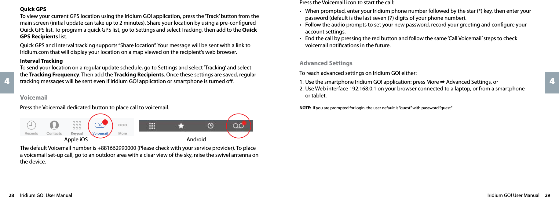 Iridium GO! User Manual  2928  Iridium GO! User Manual44Press the Voicemail icon to start the call:• When prompted, enter your Iridium phone number followed by the star (*) key, then enter your password (default is the last seven (7) digits of your phone number).• Follow the audio prompts to set your new password, record your greeting and conﬁgure your account settings.• End the call by pressing the red button and follow the same ‘Call Voicemail’ steps to check voicemail notiﬁcations in the future.Advanced SettingsTo reach advanced settings on Iridium GO! either:1. Use the smartphone Iridium GO! application: press More ➡ Advanced Settings, or2. Use Web interface 192.168.0.1 on your browser connected to a laptop, or from a smartphone or tablet. NOTE: If you are prompted for login, the user default is “guest” with password “guest”. Quick  GPSTo view your current GPS location using the Iridium GO! application, press the ‘Track’ button from the main screen (initial update can take up to 2 minutes). Share your location by using a pre-conﬁgured Quick GPS list. To program a quick GPS list, go to Settings and select Tracking, then add to the Quick GPS Recipients list.Quick GPS and Interval tracking supports “Share location”. Your message will be sent with a link to Iridium.com that will display your location on a map viewed on the recipient’s web browser. Interval  TrackingTo send your location on a regular update schedule, go to Settings and select ‘Tracking’ and select the Tracking Frequency. Then add the Tracking Recipients. Once these settings are saved, regular tracking messages will be sent even if Iridium GO! application or smartphone is turned oﬀ.Voicemail Press the Voicemail dedicated button to place call to voicemail.Apple iOS  AndroidThe default Voicemail number is +881662990000 (Please check with your service provider). To place a voicemail set-up call, go to an outdoor area with a clear view of the sky, raise the swivel antenna on the device. 