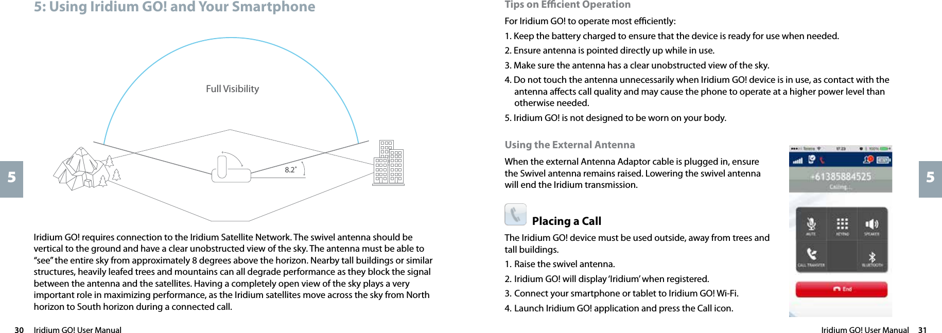 Iridium GO! User Manual  3130  Iridium GO! User Manual55Tips on Eﬃcient OperationFor Iridium GO! to operate most eﬃciently:1. Keep the battery charged to ensure that the device is ready for use when needed.2. Ensure antenna is pointed directly up while in use.3. Make sure the antenna has a clear unobstructed view of the sky.4. Do not touch the antenna unnecessarily when Iridium GO! device is in use, as contact with the antenna aﬀects call quality and may cause the phone to operate at a higher power level than otherwise needed.5. Iridium GO! is not designed to be worn on your body.Using the External AntennaWhen the external Antenna Adaptor cable is plugged in, ensure the Swivel antenna remains raised. Lowering the swivel antenna will end the Iridium transmission.Placing a Call The Iridium GO! device must be used outside, away from trees and tall buildings.1.  Raise the swivel antenna. 2. Iridium GO! will display ‘Iridium’ when registered.3. Connect your smartphone or tablet to Iridium GO! Wi-Fi.4. Launch Iridium GO! application and press the Call icon.Iridium GO! requires connection to the Iridium Satellite Network. The swivel antenna should be vertical to the ground and have a clear unobstructed view of the sky. The antenna must be able to “see” the entire sky from approximately 8 degrees above the horizon. Nearby tall buildings or similar structures, heavily leafed trees and mountains can all degrade performance as they block the signal between the antenna and the satellites. Having a completely open view of the sky plays a very important role in maximizing performance, as the Iridium satellites move across the sky from North horizon to South horizon during a connected call.Full Visibility 8.2˚5: Using Iridium GO! and Your Smartphone