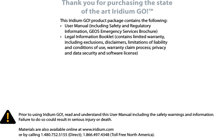 Prior to using Iridium GO!, read and understand this User Manual including the safety warnings and information.  Failure to do so could result in serious injury or death. Materials are also available online at www.iridium.com or by calling 1.480.752.5155 (Direct); 1.866.497.4348 (Toll Free North America).Thank you for purchasing the state of the art Iridium GO!™ This Iridium GO! product package contains the following:•  User Manual (including Safety and Regulatory Information, GEOS Emergency Services Brochure)•  Legal Information Booklet (contains limited warranty, including exclusions, disclaimers, limitations of liability and conditions of use, warranty claim process; privacy and data security and software license)`
