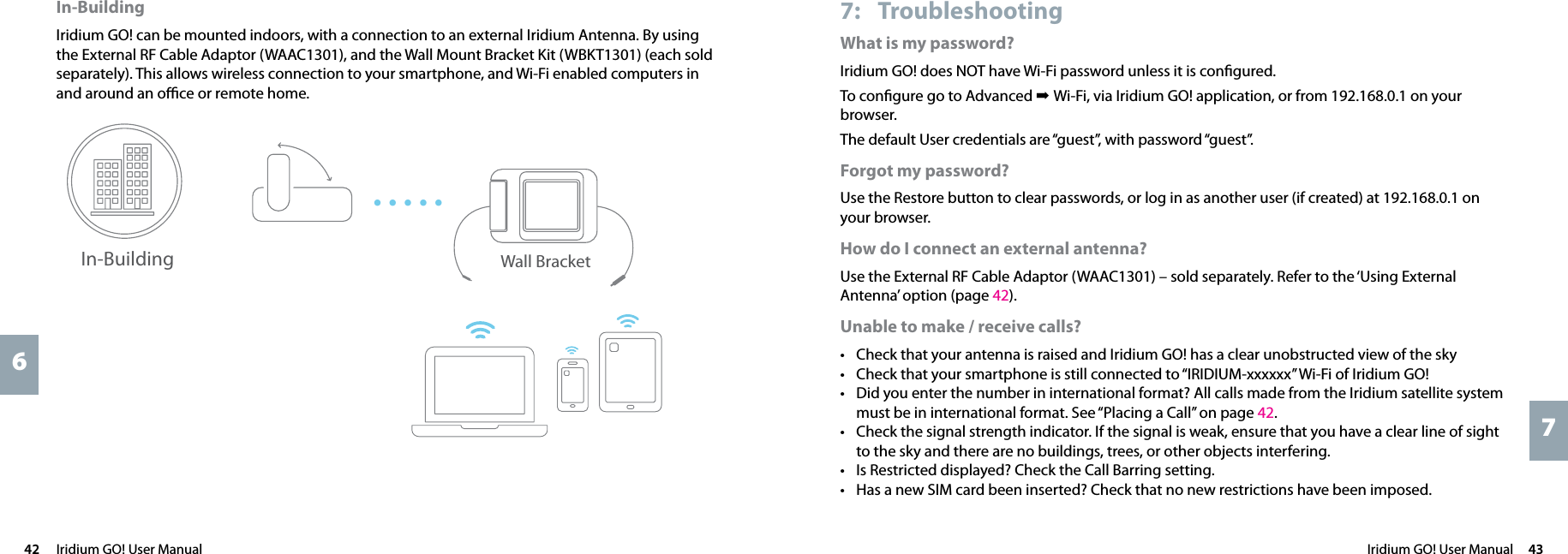 Iridium GO! User Manual  43742  Iridium GO! User Manual67: TroubleshootingWhat is my password?Iridium GO! does NOT have Wi-Fi password unless it is conﬁgured.To conﬁgure go to Advanced ➡ Wi-Fi, via Iridium GO! application, or from 192.168.0.1 on your browser.The default User credentials are “guest”, with password “guest”.Forgot my password?Use the Restore button to clear passwords, or log in as another user (if created) at 192.168.0.1 on your browser.How do I connect an external antenna?Use the External RF Cable Adaptor (WAAC1301) – sold separately. Refer to the ‘Using External Antenna’ option (page 42).Unable to make / receive calls?• Check that your antenna is raised and Iridium GO! has a clear unobstructed view of the sky• Check that your smartphone is still connected to “IRIDIUM-xxxxxx” Wi-Fi of Iridium GO!• Did you enter the number in international format? All calls made from the Iridium satellite system must be in international format. See “Placing a Call” on page 42. • Check the signal strength indicator. If the signal is weak, ensure that you have a clear line of sight to the sky and there are no buildings, trees, or other objects interfering.• Is Restricted displayed? Check the Call Barring setting.• Has a new SIM card been inserted? Check that no new restrictions have been imposed.In-BuildingIridium GO! can be mounted indoors, with a connection to an external Iridium Antenna. By using the External RF Cable Adaptor (WAAC1301), and the Wall Mount Bracket Kit (WBKT1301) (each sold separately). This allows wireless connection to your smartphone, and Wi-Fi enabled computers in and around an oﬃce or remote home.Wall BracketIn-Building•••••