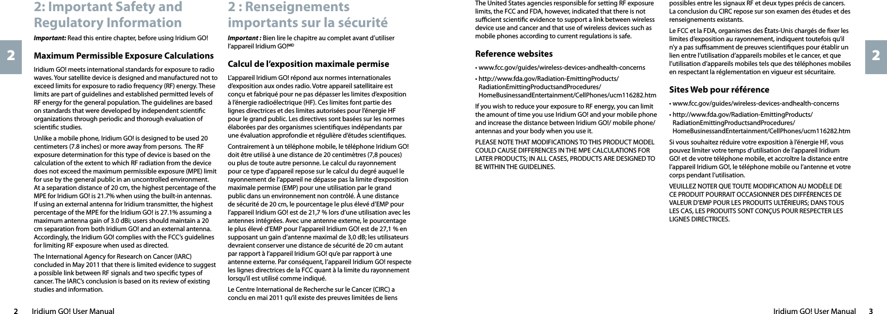 Iridium GO! User Manual  32  Iridium GO! User Manual222 : Renseignements importants sur la sécuritéImportant : Bien lire le chapitre au complet avant d’utiliser l’appareil Iridium GO!MDCalcul de l’exposition maximale permiseL’appareil Iridium GO! répond aux normes internationales d’exposition aux ondes radio. Votre appareil satellitaire est conçu et fabriqué pour ne pas dépasser les limites d’exposition à l’énergie radioélectrique (HF). Ces limites font partie des lignes directrices et des limites autorisées pour l’énergie HF pour le grand public. Les directives sont basées sur les normes élaborées par des organismes scientiﬁques indépendants par une évaluation approfondie et régulière d’études scientiﬁques.Contrairement à un téléphone mobile, le téléphone Iridium GO! doit être utilisé à une distance de 20 centimètres (7,8 pouces) ou plus de toute autre personne. Le calcul du rayonnement pour ce type d’appareil repose sur le calcul du degré auquel le rayonnement de l’appareil ne dépasse pas la limite d’exposition maximale permise (EMP) pour une utilisation par le grand public dans un environnement non contrôlé. À une distance de sécurité de 20 cm, le pourcentage le plus élevé d’EMP pour l’appareil Iridium GO! est de 21,7 % lors d’une utilisation avec les antennes intégrées. Avec une antenne externe, le pourcentage le plus élevé d’EMP pour l’appareil Iridium GO! est de 27,1 % en supposant un gain d’antenne maximal de 3,0 dB; les utilisateurs devraient conserver une distance de sécurité de 20 cm autant par rapport à l’appareil Iridium GO! qu’e par rapport à une antenne externe. Par conséquent, l’appareil Iridium GO! respecte les lignes directrices de la FCC quant à la limite du rayonnement lorsqu’il est utilisé comme indiqué.Le Centre International de Recherche sur le Cancer (CIRC) a conclu en mai 2011 qu’il existe des preuves limitées de liens 2: Important Safety and Regulatory InformationImportant: Read this entire chapter, before using Iridium GO! Maximum Permissible Exposure CalculationsIridium GO! meets international standards for exposure to radio waves. Your satellite device is designed and manufactured not to exceed limits for exposure to radio frequency (RF) energy. These limits are part of guidelines and established permitted levels of RF energy for the general population. The guidelines are based on standards that were developed by independent scientiﬁc organizations through periodic and thorough evaluation of scientiﬁc studies.Unlike a mobile phone, Iridium GO! is designed to be used 20 centimeters (7.8 inches) or more away from persons.  The RF exposure determination for this type of device is based on the calculation of the extent to which RF radiation from the device does not exceed the maximum permissible exposure (MPE) limit for use by the general public in an uncontrolled environment.  At a separation distance of 20 cm, the highest percentage of the MPE for Iridium GO! is 21.7% when using the built-in antennas.  If using an external antenna for Iridium transmitter, the highest percentage of the MPE for the Iridium GO! is 27.1% assuming a maximum antenna gain of 3.0 dBi; users should maintain a 20 cm separation from both Iridium GO! and an external antenna. Accordingly, the Iridium GO! complies with the FCC’s guidelines for limiting RF exposure when used as directed.The International Agency for Research on Cancer (IARC) concluded in May 2011 that there is limited evidence to suggest a possible link between RF signals and two speciﬁc types of cancer. The IARC’s conclusion is based on its review of existing studies and information. possibles entre les signaux RF et deux types précis de cancers. La conclusion du CIRC repose sur son examen des études et des renseignements existants. Le FCC et la FDA, organismes des États-Unis chargés de ﬁxer les limites d’exposition au rayonnement, indiquent toutefois qu’il n’y a pas suﬃsamment de preuves scientiﬁques pour établir un lien entre l’utilisation d’appareils mobiles et le cancer, et que l’utilisation d’appareils mobiles tels que des téléphones mobiles en respectant la réglementation en vigueur est sécuritaire.Sites Web pour référence• www.fcc.gov/guides/wireless-devices-andhealth-concerns•   http://www.fda.gov/Radiation-EmittingProducts/RadiationEmittingProductsandProcedures/HomeBusinessandEntertainment/CellPhones/ucm116282.htmSi vous souhaitez réduire votre exposition à l’énergie HF, vous pouvez limiter votre temps d’utilisation de l’appareil Iridium GO! et de votre téléphone mobile, et accroître la distance entre l’appareil Iridium GO!, le téléphone mobile ou l’antenne et votre corps pendant l’utilisation.VEUILLEZ NOTER QUE TOUTE MODIFICATION AU MODÈLE DE CE PRODUIT POURRAIT OCCASIONNER DES DIFFÉRENCES DE VALEUR D’EMP POUR LES PRODUITS ULTÉRIEURS; DANS TOUS LES CAS, LES PRODUITS SONT CONÇUS POUR RESPECTER LES LIGNES DIRECTRICES.The United States agencies responsible for setting RF exposure limits, the FCC and FDA, however, indicated that there is not suﬃcient scientiﬁc evidence to support a link between wireless device use and cancer and that use of wireless devices such as mobile phones according to current regulations is safe.Reference websites• www.fcc.gov/guides/wireless-devices-andhealth-concerns•   http://www.fda.gov/Radiation-EmittingProducts/RadiationEmittingProductsandProcedures/HomeBusinessandEntertainment/CellPhones/ucm116282.htmIf you wish to reduce your exposure to RF energy, you can limit the amount of time you use Iridium GO! and your mobile phone and increase the distance between Iridium GO!/ mobile phone/ antennas and your body when you use it.PLEASE NOTE THAT MODIFICATIONS TO THIS PRODUCT MODEL COULD CAUSE DIFFERENCES IN THE MPE CALCULATIONS FOR LATER PRODUCTS; IN ALL CASES, PRODUCTS ARE DESIGNED TO BE WITHIN THE GUIDELINES.