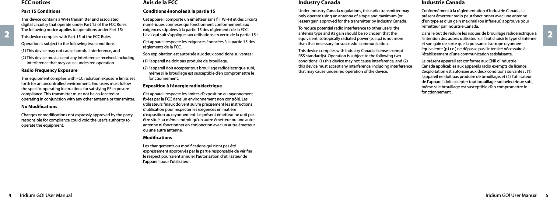 Iridium GO! User Manual  54  Iridium GO! User Manual22Industrie Canada Conformément à la réglementation d’Industrie Canada, le présent émetteur radio peut fonctionner avec une antenne d’un type et d’un gain maximal (ou inférieur) approuvé pour l’émetteur par Industrie Canada.Dans le but de réduire les risques de brouillage radioélectrique à l’intention des autres utilisateurs, il faut choisir le type d’antenne et son gain de sorte que la puissance isotrope rayonnée équivalente (p.i.r.e.) ne dépasse pas l’intensité nécessaire à l’établissement d’une communication satisfaisante.Le présent appareil est conforme aux CNR d’Industrie Canada applicables aux appareils radio exempts de licence. L’exploitation est autorisée aux deux conditions suivantes : (1) l’appareil ne doit pas produire de brouillage, et (2) l’utilisateur de l’appareil doit accepter tout brouillage radioélectrique subi, même si le brouillage est susceptible d’en compromettre le fonctionnement.Industry CanadaUnder Industry Canada regulations, this radio transmitter may only operate using an antenna of a type and maximum (or lesser) gain approved for the transmitter by Industry Canada.To reduce potential radio interference to other users, the antenna type and its gain should be so chosen that the equivalent isotropically radiated power (e.i.r.p.) is not more  than that necessary for successful communication.This device complies with Industry Canada license-exempt RSS standard(s). Operation is subject to the following two conditions: (1) this device may not cause interference, and (2) this device must accept any interference, including interference that may cause undesired operation of the device.Avis de la FCCConditions énoncées à la partie 15Cet appareil comporte un émetteur sans ﬁl (Wi-Fi) et des circuits numériques connexes qui fonctionnent conformément aux exigences stipulées à la partie 15 des règlements de la FCC. L’avis qui suit s’applique aux utilisations en vertu de la partie 15 :Cet appareil respecte les exigences énoncées à la partie 15 des règlements de la FCC.Son exploitation est autorisée aux deux conditions suivantes :(1) l’appareil ne doit pas produire de brouillage,(2)  l’appareil doit accepter tout brouillage radioélectrique subi, même si le brouillage est susceptible d’en compromettre le fonctionnement.Exposition à l’énergie radioélectrique Cet appareil respecte les limites d’exposition au rayonnement ﬁxées par la FCC dans un environnement non contrôlé. Les utilisateurs ﬁnaux doivent suivre précisément les instructions d’utilisation pour respecter les exigences en matière d’exposition au rayonnement. Le présent émetteur ne doit pas être situé au même endroit qu’un autre émetteur ou une autre antenne ni fonctionner en conjonction avec un autre émetteur ou une autre antenne.Modiﬁcations Les changements ou modiﬁcations qui n’ont pas été expressément approuvés par la partie responsable de vériﬁer le respect pourraient annuler l’autorisation d’utilisateur de l’appareil pour l’utilisateur.FCC noticesPart 15 ConditionsThis device contains a Wi-Fi transmitter and associated  digital circuitry that operate under Part 15 of the FCC Rules.  The following notice applies to operations under Part 15:This device complies with Part 15 of the FCC Rules.Operation is subject to the following two conditions:(1) This device may not cause harmful interference, and(2)  This device must accept any interference received, including interference that may cause undesired operation.Radio Frequency ExposureThis equipment complies with FCC radiation exposure limits set forth for an uncontrolled environment. End users must follow the speciﬁc operating instructions for satisfying RF exposure compliance. This transmitter must not be co-located or operating in conjunction with any other antenna or transmitter.No ModiﬁcationsChanges or modiﬁcations not expressly approved by the party responsible for compliance could void the user’s authority to operate the equipment.