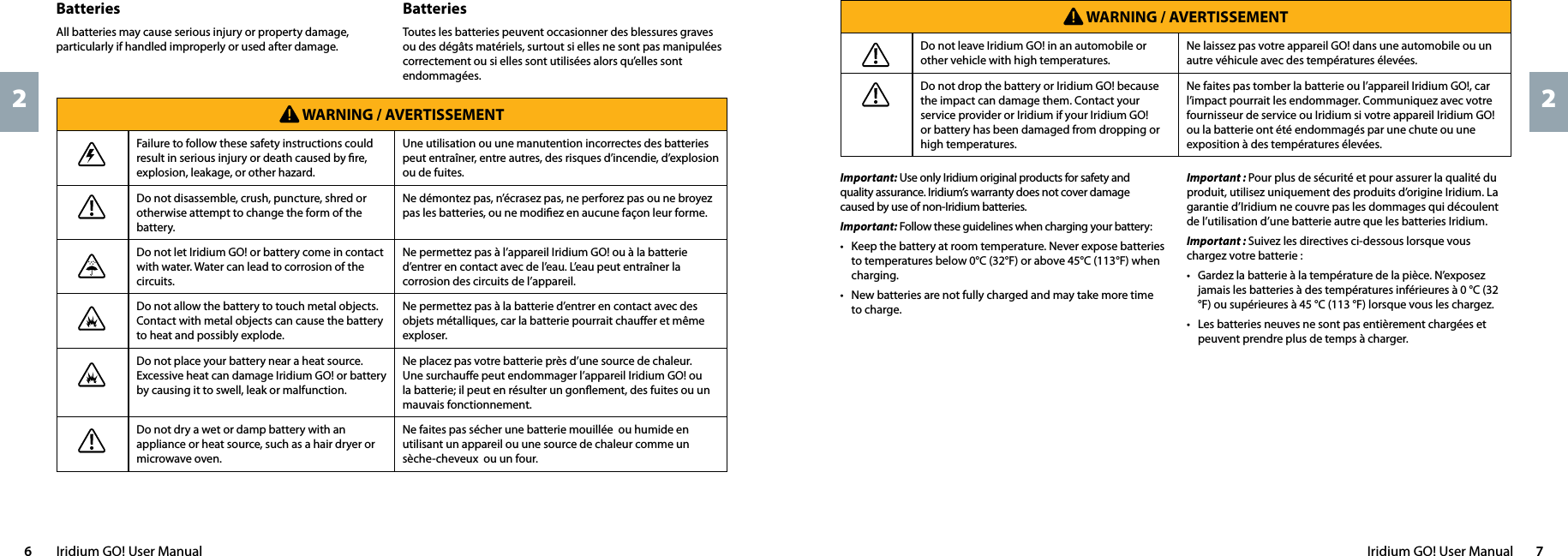 Iridium GO! User Manual  76  Iridium GO! User Manual22Important : Pour plus de sécurité et pour assurer la qualité du produit, utilisez uniquement des produits d’origine Iridium. La garantie d’Iridium ne couvre pas les dommages qui découlent de l’utilisation d’une batterie autre que les batteries Iridium.Important : Suivez les directives ci-dessous lorsque vous chargez votre batterie :•  Gardez la batterie à la température de la pièce. N’exposez jamais les batteries à des températures inférieures à 0 °C (32 °F) ou supérieures à 45 °C (113 °F) lorsque vous les chargez.•  Les batteries neuves ne sont pas entièrement chargées et peuvent prendre plus de temps à charger.Important: Use only Iridium original products for safety and quality assurance. Iridium’s warranty does not cover damage caused by use of non-Iridium batteries.Important: Follow these guidelines when charging your battery:•  Keep the battery at room temperature. Never expose batteries to temperatures below 0°C (32°F) or above 45°C (113°F) when charging.•  New batteries are not fully charged and may take more time to charge. WARNING / AVERTISSEMENTDo not leave Iridium GO! in an automobile or other vehicle with high temperatures. Ne laissez pas votre appareil GO! dans une automobile ou un autre véhicule avec des températures élevées.Do not drop the battery or Iridium GO! because the impact can damage them. Contact your service provider or Iridium if your Iridium GO! or battery has been damaged from dropping or high temperatures. Ne faites pas tomber la batterie ou l’appareil Iridium GO!, car l’impact pourrait les endommager. Communiquez avec votre fournisseur de service ou Iridium si votre appareil Iridium GO! ou la batterie ont été endommagés par une chute ou une exposition à des températures élevées.BatteriesToutes les batteries peuvent occasionner des blessures graves ou des dégâts matériels, surtout si elles ne sont pas manipulées correctement ou si elles sont utilisées alors qu’elles sont endommagées.BatteriesAll batteries may cause serious injury or property damage, particularly if handled improperly or used after damage. WARNING / AVERTISSEMENTFailure to follow these safety instructions could result in serious injury or death caused by ﬁre, explosion, leakage, or other hazard. Une utilisation ou une manutention incorrectes des batteries peut entraîner, entre autres, des risques d’incendie, d’explosion ou de fuites.Do not disassemble, crush, puncture, shred or otherwise attempt to change the form of the battery.Ne démontez pas, n’écrasez pas, ne perforez pas ou ne broyez pas les batteries, ou ne modiﬁez en aucune façon leur forme.Do not let Iridium GO! or battery come in contact with water. Water can lead to corrosion of the circuits.Ne permettez pas à l’appareil Iridium GO! ou à la batterie d’entrer en contact avec de l’eau. L’eau peut entraîner la corrosion des circuits de l’appareil.Do not allow the battery to touch metal objects. Contact with metal objects can cause the battery to heat and possibly explode.Ne permettez pas à la batterie d’entrer en contact avec des objets métalliques, car la batterie pourrait chauﬀer et même exploser.Do not place your battery near a heat source. Excessive heat can damage Iridium GO! or battery by causing it to swell, leak or malfunction. Ne placez pas votre batterie près d’une source de chaleur. Une surchauﬀe peut endommager l’appareil Iridium GO! ou la batterie; il peut en résulter un gonﬂement, des fuites ou un mauvais fonctionnement.Do not dry a wet or damp battery with an appliance or heat source, such as a hair dryer or microwave oven. Ne faites pas sécher une batterie mouillée  ou humide en utilisant un appareil ou une source de chaleur comme un sèche-cheveux  ou un four.