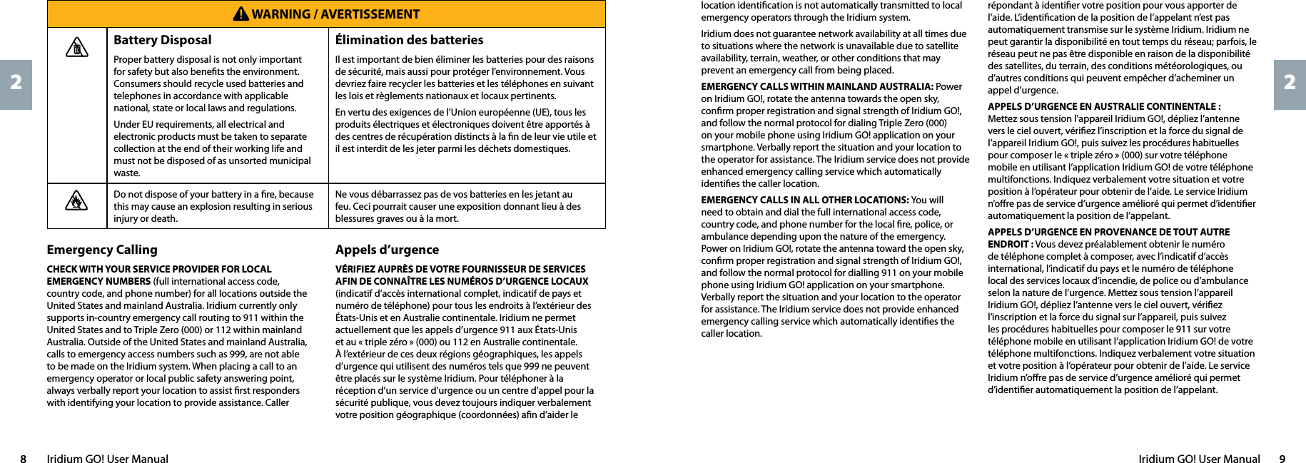 Iridium GO! User Manual  98  Iridium GO! User Manual22location identiﬁcation is not automatically transmitted to local emergency operators through the Iridium system.Iridium does not guarantee network availability at all times due to situations where the network is unavailable due to satellite availability, terrain, weather, or other conditions that may prevent an emergency call from being placed.EMERGENCY CALLS WITHIN MAINLAND AUSTRALIA: Power on Iridium GO!, rotate the antenna towards the open sky, conﬁrm proper registration and signal strength of Iridium GO!, and follow the normal protocol for dialing Triple Zero (000) on your mobile phone using Iridium GO! application on your smartphone. Verbally report the situation and your location to the operator for assistance. The Iridium service does not provide enhanced emergency calling service which automatically identiﬁes the caller location.EMERGENCY CALLS IN ALL OTHER LOCATIONS: You will need to obtain and dial the full international access code, country code, and phone number for the local ﬁre, police, or ambulance depending upon the nature of the emergency. Power on Iridium GO!, rotate the antenna toward the open sky, conﬁrm proper registration and signal strength of Iridium GO!, and follow the normal protocol for dialling 911 on your mobile phone using Iridium GO! application on your smartphone. Verbally report the situation and your location to the operator for assistance. The Iridium service does not provide enhanced emergency calling service which automatically identiﬁes the caller location.répondant à identiﬁer votre position pour vous apporter de l’aide. L’identiﬁcation de la position de l’appelant n’est pas automatiquement transmise sur le système Iridium. Iridium ne peut garantir la disponibilité en tout temps du réseau; parfois, le réseau peut ne pas être disponible en raison de la disponibilité des satellites, du terrain, des conditions météorologiques, ou d’autres conditions qui peuvent empêcher d’acheminer un appel d’urgence.APPELS D’URGENCE EN AUSTRALIE CONTINENTALE : Mettez sous tension l’appareil Iridium GO!, dépliez l’antenne vers le ciel ouvert, vériﬁez l’inscription et la force du signal de l’appareil Iridium GO!, puis suivez les procédures habituelles pour composer le « triple zéro » (000) sur votre téléphone mobile en utilisant l’application Iridium GO! de votre téléphone multifonctions. Indiquez verbalement votre situation et votre position à l’opérateur pour obtenir de l’aide. Le service Iridium n’oﬀre pas de service d’urgence amélioré qui permet d’identiﬁer automatiquement la position de l’appelant.APPELS D’URGENCE EN PROVENANCE DE TOUT AUTRE ENDROIT : Vous devez préalablement obtenir le numéro de téléphone complet à composer, avec l’indicatif d’accès international, l’indicatif du pays et le numéro de téléphone local des services locaux d’incendie, de police ou d’ambulance selon la nature de l’urgence. Mettez sous tension l’appareil Iridium GO!, dépliez l’antenne vers le ciel ouvert, vériﬁez l’inscription et la force du signal sur l’appareil, puis suivez les procédures habituelles pour composer le 911 sur votre téléphone mobile en utilisant l’application Iridium GO! de votre téléphone multifonctions. Indiquez verbalement votre situation et votre position à l’opérateur pour obtenir de l’aide. Le service Iridium n’oﬀre pas de service d’urgence amélioré qui permet d’identiﬁer automatiquement la position de l’appelant. WARNING / AVERTISSEMENTBattery DisposalProper battery disposal is not only important for safety but also beneﬁts the environment. Consumers should recycle used batteries and telephones in accordance with applicable national, state or local laws and regulations.Under EU requirements, all electrical and electronic products must be taken to separate collection at the end of their working life and must not be disposed of as unsorted municipal waste.Élimination des batteriesIl est important de bien éliminer les batteries pour des raisons de sécurité, mais aussi pour protéger l’environnement. Vous devriez faire recycler les batteries et les téléphones en suivant les lois et règlements nationaux et locaux pertinents.En vertu des exigences de l’Union européenne (UE), tous les produits électriques et électroniques doivent être apportés à des centres de récupération distincts à la ﬁn de leur vie utile et il est interdit de les jeter parmi les déchets domestiques.Do not dispose of your battery in a ﬁre, because this may cause an explosion resulting in serious injury or death. Ne vous débarrassez pas de vos batteries en les jetant au feu. Ceci pourrait causer une exposition donnant lieu à des blessures graves ou à la mort.Emergency Calling CHECK WITH YOUR SERVICE PROVIDER FOR LOCAL EMERGENCY NUMBERS (full international access code, country code, and phone number) for all locations outside the United States and mainland Australia. Iridium currently only supports in-country emergency call routing to 911 within the United States and to Triple Zero (000) or 112 within mainland Australia. Outside of the United States and mainland Australia, calls to emergency access numbers such as 999, are not able to be made on the Iridium system. When placing a call to an emergency operator or local public safety answering point, always verbally report your location to assist ﬁrst responders with identifying your location to provide assistance. Caller Appels d’urgenceVÉRIFIEZ AUPRÈS DE VOTRE FOURNISSEUR DE SERVICES AFIN DE CONNAÎTRE LES NUMÉROS D’URGENCE LOCAUX (indicatif d’accès international complet, indicatif de pays et numéro de téléphone) pour tous les endroits à l’extérieur des États-Unis et en Australie continentale. Iridium ne permet actuellement que les appels d’urgence 911 aux États-Unis et au « triple zéro » (000) ou 112 en Australie continentale. À l’extérieur de ces deux régions géographiques, les appels d’urgence qui utilisent des numéros tels que 999 ne peuvent être placés sur le système Iridium. Pour téléphoner à la réception d’un service d’urgence ou un centre d’appel pour la sécurité publique, vous devez toujours indiquer verbalement votre position géographique (coordonnées) aﬁn d’aider le 