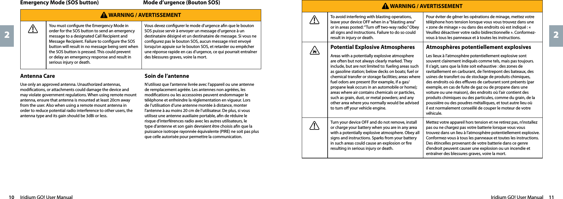 Iridium GO! User Manual  1110  Iridium GO! User Manual22 WARNING / AVERTISSEMENTTo avoid interfering with blasting operations, leave your device OFF when in a “blasting area” or in areas posted: “Turn oﬀ two-way radio.” Obey all signs and instructions. Failure to do so could result in injury or death.Pour éviter de gêner les opérations de minage, mettez votre téléphone hors tension lorsque vous vous trouvez dans une « zone de minage » ou dans des endroits où est indiqué : « Veuillez désactiver votre radio bidirectionnelle ». Conformez-vous à tous les panneaux et à toutes les instructions.Potential Explosive AtmospheresAreas with a potentially explosive atmosphere are often but not always clearly marked. They include, but are not limited to: fueling areas such as gasoline station; below decks on boats; fuel or chemical transfer or storage facilities; areas where fuel odors are present (for example, if a gas/propane leak occurs in an automobile or home); areas where air contains chemicals or particles, such as grain, dust, or metal powders; and any other area where you normally would be advised to turn oﬀ your vehicle engine.Atmosphères potentiellement explosivesLes lieux à l’atmosphère potentiellement explosive sont souvent clairement indiqués comme tels, mais pas toujours. Il s’agit, sans que la liste soit exhaustive : des zones de ravitaillement en carburant, de l’entrepont des bateaux, des usines de transfert ou de stockage de produits chimiques, des endroits où des eﬄuves de carburant sont présents (par exemple, en cas de fuite de gaz ou de propane dans une voiture ou une maison), des endroits où l’air contient des produits chimiques ou des particules, comme du grain, de la poussière ou des poudres métalliques, et tout autre lieu où il est normalement conseillé de couper le moteur de votre véhicule.Turn your device OFF and do not remove, install or charge your battery when you are in any area with a potentially explosive atmosphere. Obey all signs and instructions. Sparks from your battery in such areas could cause an explosion or ﬁre resulting in serious injury or death.Mettez votre appareil hors tension et ne retirez pas, n’installez pas ou ne chargez pas votre batterie lorsque vous vous trouvez dans un lieu à l’atmosphère potentiellement explosive. Conformez-vous à tous les panneaux et toutes les instructions. Des étincelles provenant de votre batterie dans ce genre d’endroit peuvent causer une explosion ou un incendie et entraîner des blessures graves, voire la mort. WARNING / AVERTISSEMENTYou must conﬁgure the Emergency Mode in order for the SOS button to send an emergency message to a designated Call Recipient and Message Recipient. Failure to conﬁgure the SOS button will result in no message being sent when the SOS button is pressed. This could prevent or delay an emergency response and result in serious injury or death. Vous devez conﬁgurer le mode d’urgence aﬁn que le bouton SOS puisse servir à envoyer un message d’urgence à un destinataire désigné et un destinataire de message. Si vous ne conﬁgurez pas le bouton SOS, aucun message n’est envoyé lorsqu’on appuie sur le bouton SOS, et retarder ou empêcher une réponse rapide en cas d’urgence, ce qui pourrait entraîner des blessures graves, voire la mort.Mode d’urgence (Bouton SOS)Emergency Mode (SOS button)Antenna CareUse only an approved antenna. Unauthorized antennas, modiﬁcations, or attachments could damage the device and may violate government regulations. When using remote mount antenna, ensure that antenna is mounted at least 20cm away from the user. Also when using a remote mount antenna in order to reduce potential radio interference to other users, the antenna type and its gain should be 3dBi or less.Soin de l’antenneN’utilisez que l’antenne livrée avec l’appareil ou une antenne de remplacement agréée. Les antennes non agréées, les modiﬁcations ou les accessoires peuvent endommager le téléphone et enfreindre la réglementation en vigueur. Lors de l’utilisation d’une antenne montée à distance, monter l’antenne à au moins 20 cm de l’utilisateur. De plus, si vous utilisez une antenne auxiliaire portable, aﬁn de réduire le risque d’interférences radio avec les autres utilisateurs, le type d’antenne et son gain devraient être choisis aﬁn que la puissance isotrope rayonnée équivalente (PIRE) ne soit pas plus que celle autorisée pour permettre la communication.