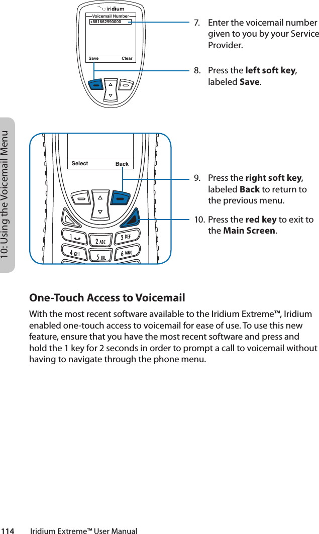 10: Using the Voicemail Menu114         Iridium Extreme™ User ManualSelect BackMessage DeletedMessage7.  Enter the voicemail number given to you by your Service Provider.8.  Press the left soft key, labeled Save.9.  Press the right soft key, labeled Back to return to the previous menu.10. Press the red key to exit to the Main Screen.+881662990000Voicemail NumberSave ClearOne-Touch Access to VoicemailWith the most recent software available to the Iridium Extreme™, Iridium enabled one-touch access to voicemail for ease of use. To use this new feature, ensure that you have the most recent software and press and hold the 1 key for 2 seconds in order to prompt a call to voicemail without having to navigate through the phone menu. 