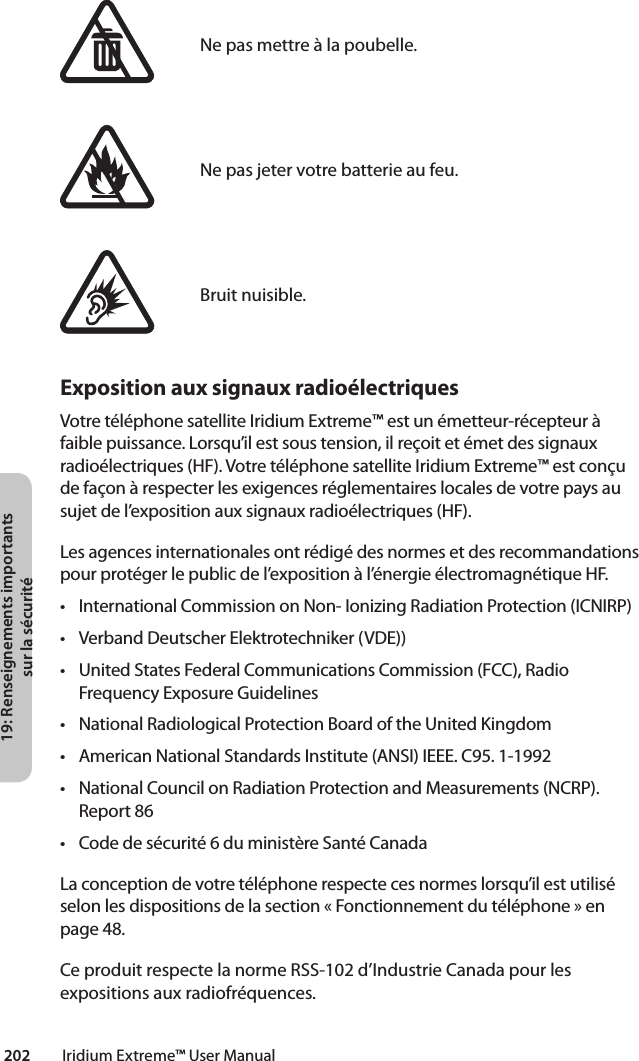 19: Renseignements importants sur la sécurité202         Iridium Extreme™ User ManualNe pas mettre à la poubelle.Ne pas jeter votre batterie au feu.Bruit nuisible.Exposition aux signaux radioélectriquesVotre téléphone satellite Iridium Extreme™ est un émetteur-récepteur à faiblepuissance.Lorsqu’ilestsoustension,ilreçoitetémetdessignauxradioélectriques(HF).VotretéléphonesatelliteIridiumExtreme™estconçudefaçonàrespecterlesexigencesréglementaireslocalesdevotrepaysausujet de l’exposition aux signaux radioélectriques (HF).Les agences internationales ont rédigé des normes et des recommandations pour protéger le public de l’exposition à l’énergie électromagnétique HF.• InternationalCommissiononNon-IonizingRadiationProtection(ICNIRP)• VerbandDeutscherElektrotechniker(VDE))• UnitedStatesFederalCommunicationsCommission(FCC),RadioFrequency Exposure Guidelines• NationalRadiologicalProtectionBoardoftheUnitedKingdom• AmericanNationalStandardsInstitute(ANSI)IEEE.C95.1-1992• NationalCouncilonRadiationProtectionandMeasurements(NCRP).Report 86• Codedesécurité6duministèreSantéCanadaLa conception de votre téléphone respecte ces normes lorsqu’il est utilisé selon les dispositions de la section « Fonctionnement du téléphone » en page 48.Ce produit respecte la norme RSS-102 d’Industrie Canada pour les expositions aux radiofréquences.